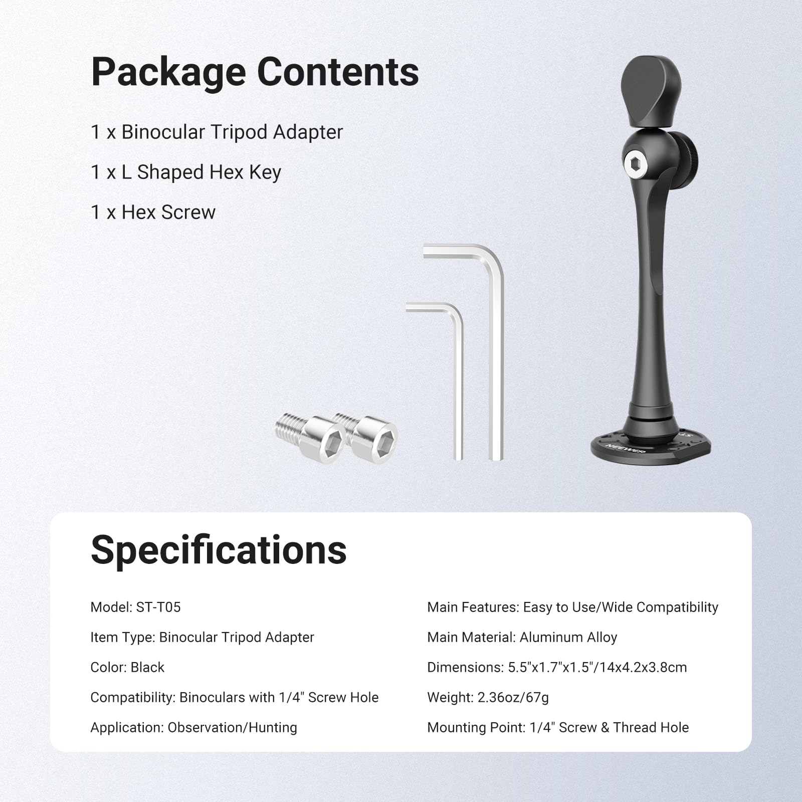 Package Contents
1 x Binocular Tripod Adapter
1 x L Shaped Hex Key
1 x Hex Screw

Specifications
Model: ST-T05
Item Type: Binocular Tripod Adapter
Main Features: Easy to Use/Wide Compatibility
Main Material: Aluminum Alloy
Color: Black
Dimensions: 5.5"x1.7"x1.5/14x4.2x3.8cm
Compatibility: Binoculars with 1/4" Screw Hole
Weight: 2.36oz/67g
Application: Observation/Hunting
Mounting Point: 1/4" Screw & Thread Hole