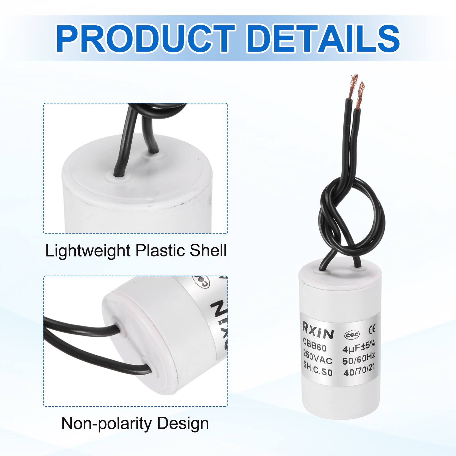 PRODUCT DETAILS

- Lightweight Plastic Shell
- Non-polarity Design

RXIN  
CBB60  
4µF±5%  
250VAC  
50/60Hz  
SH.C.SO  
40/70/21