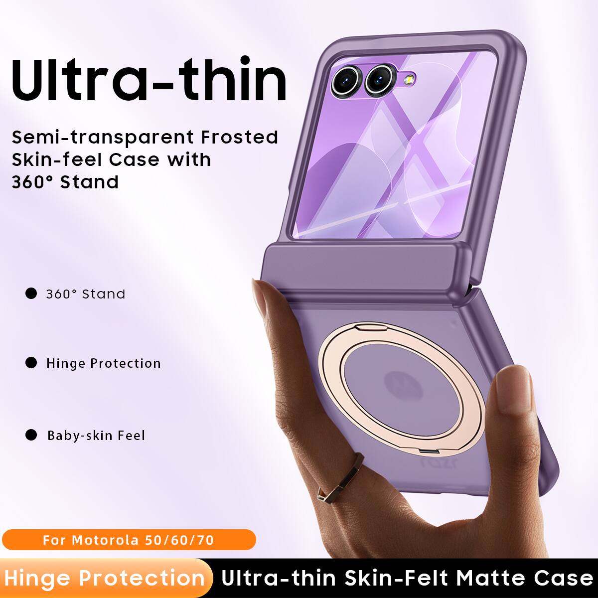 Ultra-thin Semi-transparent Frosted Skin-feel Case with 360° Stand

- 360° Stand
- Hinge Protection
- Baby-skin Feel

For Motorola 50/60/70

Hinge Protection Ultra-thin Skin-Felt Matte Case