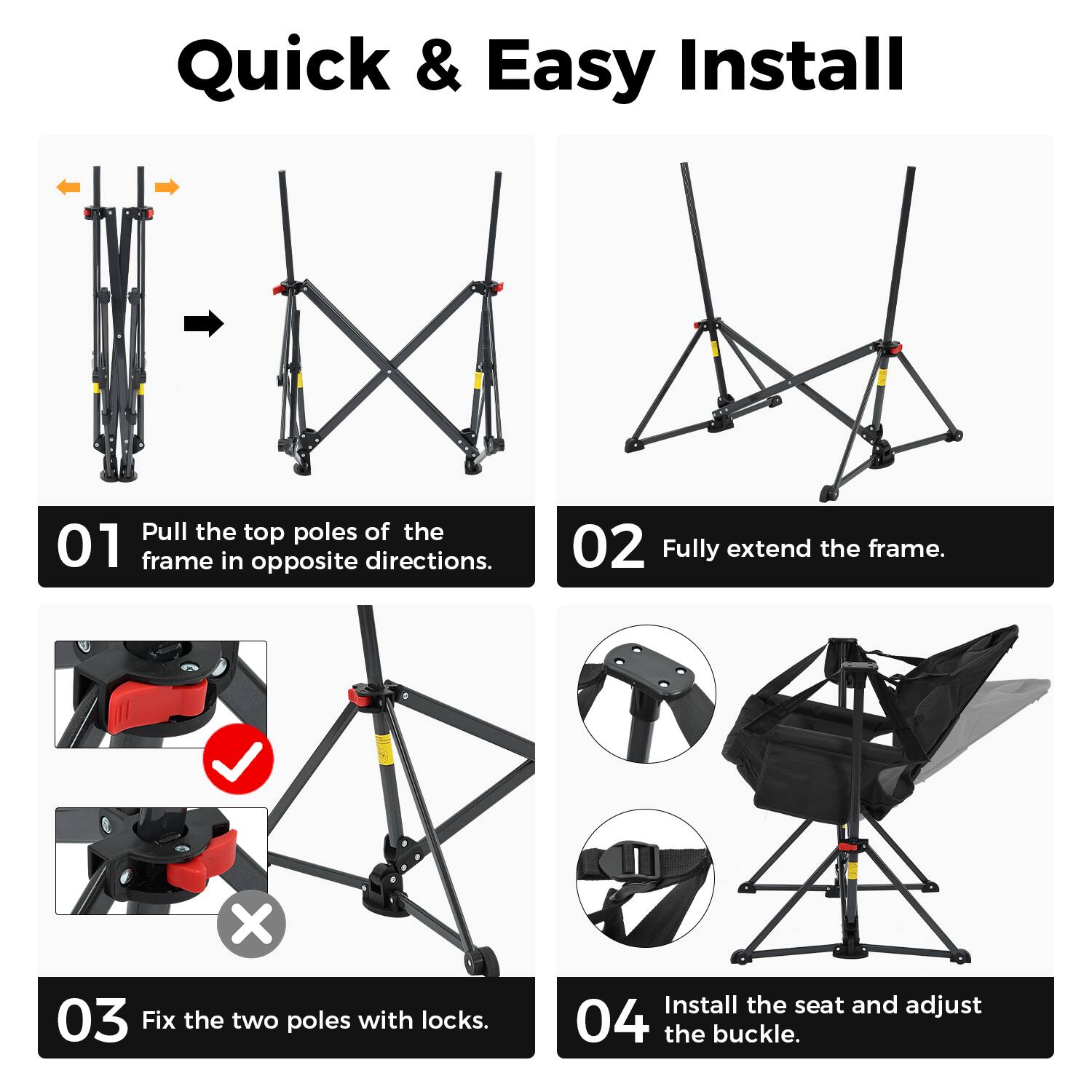 Quick & Easy Install

01 Pull the top poles of the frame in opposite directions.

02 Fully extend the frame.

03 Fix the two poles with locks.

04 Install the seat and adjust the buckle.