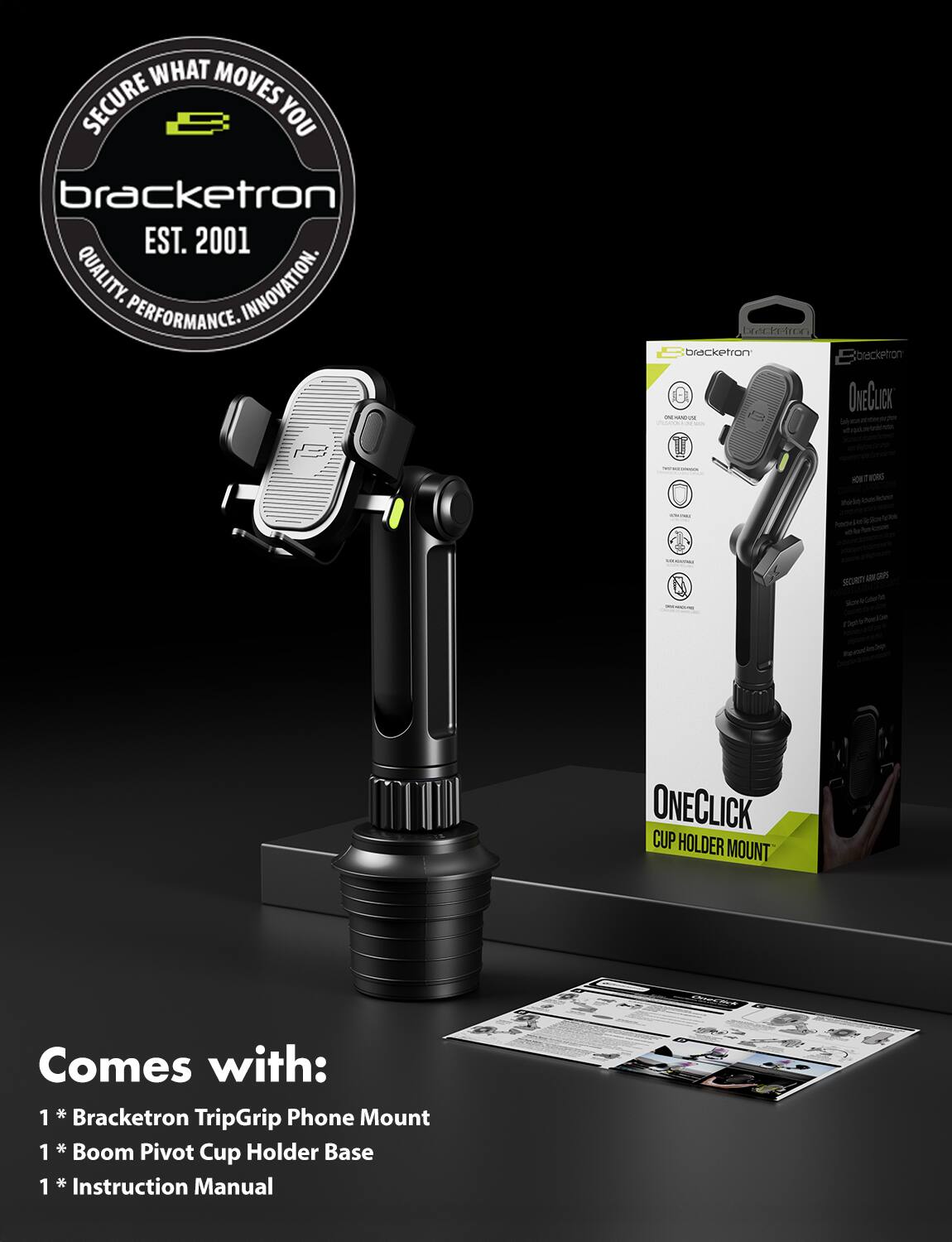 **Bracketron**

**Secure What Moves You**

**EST. 2001**

**Quality. Innovation. Performance.**

---

**Bracketron OneClick Cup Holder Mount**

**200 MT**

**Comes with:**

- 1 * Bracketron TripGrip Phone Mount
- 1 * Boom Pivot Cup Holder Base
- 1 * Instruction Manual
