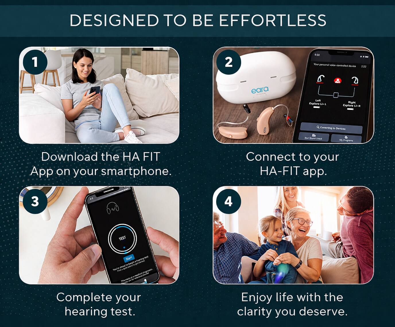 DESIGNED TO BE EFFORTLESS

1. Download the HA FIT App on your smartphone.

2. Connect to your HA-FIT app.

3. Complete your hearing test.

4. Enjoy life with the clarity you deserve.