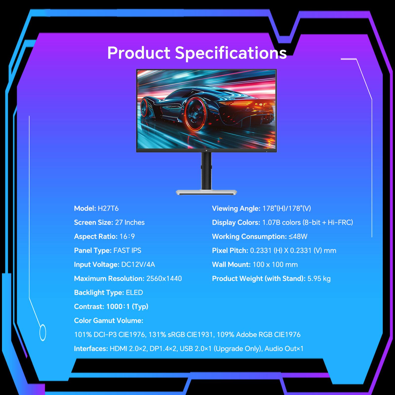 Product Specifications

Model: H27T6

Screen Size: 27 Inches

Aspect Ratio: 16:9

Panel Type: FAST IPS

Input Voltage: DC12V/4A

Maximum Resolution: 2560x1440

Backlight Type: ELED

Contrast: 1000:1 (Typ)

Color Gamut Volume: 101% DCI-P3 CIE1976, 131% sRGB CIE1931, 109% Adobe RGB CIE1976

Interfaces: HDMI 2.0x2, DP1.4x2, USB 2.0x1 (Upgrade Only), Audio Outx1

Viewing Angle: 178(H)/178(V)

Display Colors: 1.07B colors (8-bit + Hi-FRC)

Working Consumption: ≤48W

Pixel Pitch: 0.2331 (H) x 0.2331 (V) mm

Wall Mount: 100 x 100 mm

Product Weight (with Stand): 5.95 kg