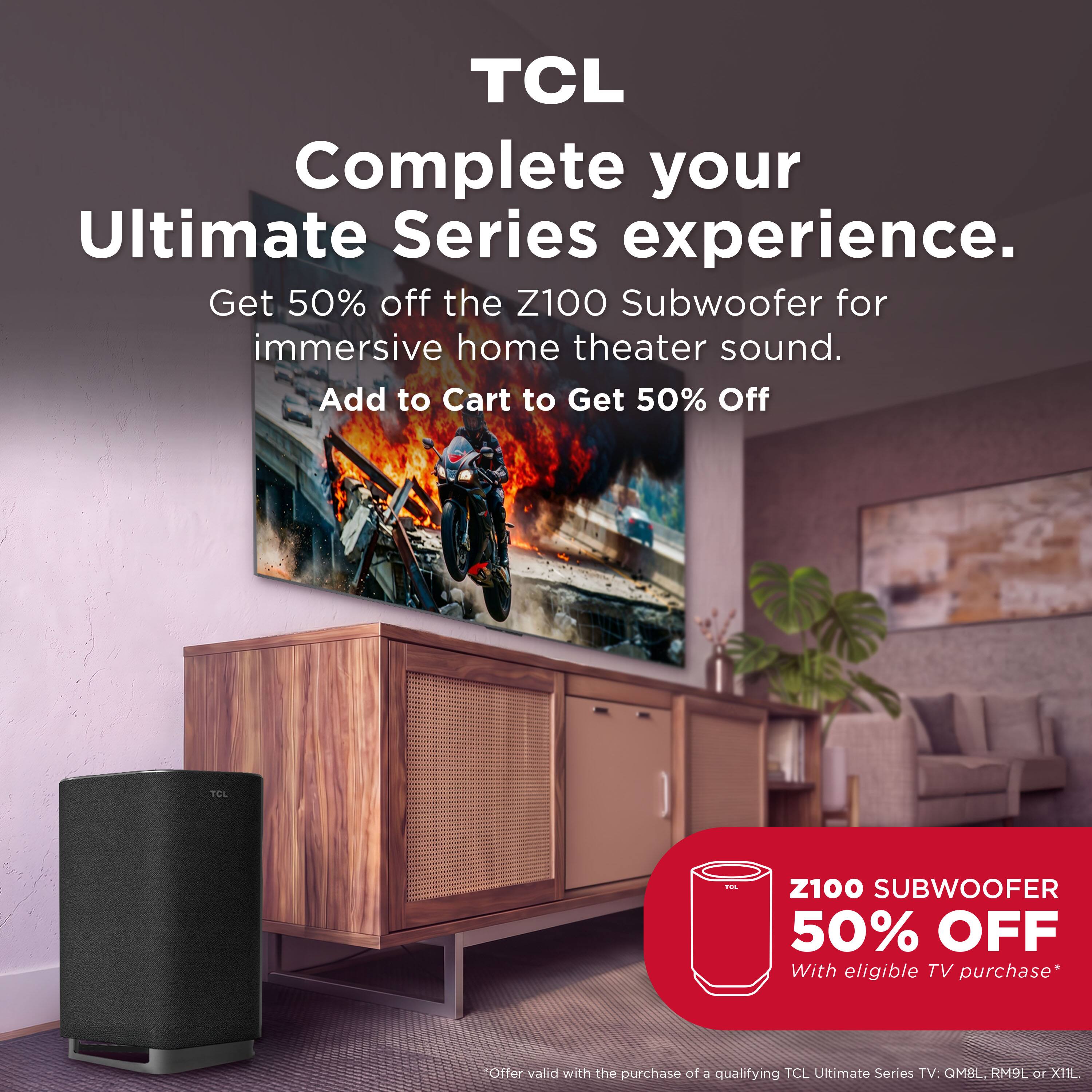 TCL Complete your Ultimate Series experience. Get 50% off the Z100 Subwoofer for immersive home theater sound. Add to Cart to Get 50% Off

TCL

Z100 SUBWOOFER 50% OFF With eligible TV purchase*
Offer valid with the purchase of a qualifying TCL Ultimate Series TV: QM8L, RM9L or XIIL