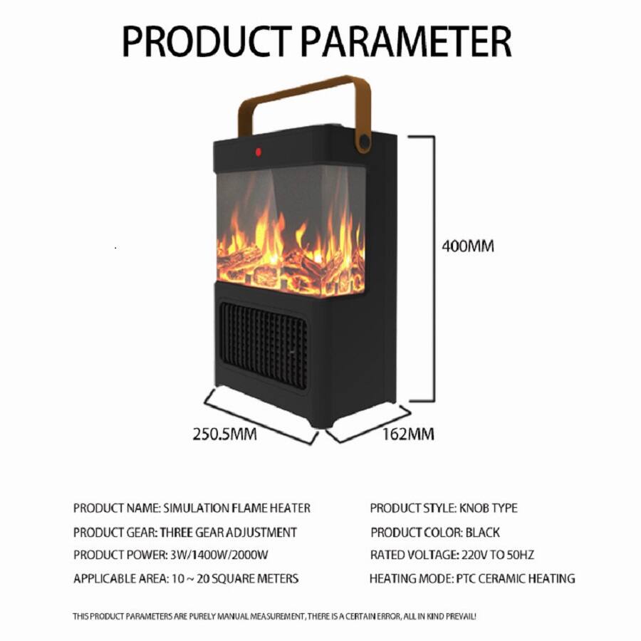 **PRODUCT PARAMETER**

- **PRODUCT NAME:** SIMULATION FLAME HEATER
- **PRODUCT STYLE:** KNOB TYPE
- **PRODUCT GEAR:** THREE GEAR ADJUSTMENT
- **PRODUCT COLOR:** BLACK
- **PRODUCT POWER:** 3W/1400W/2000W
- **RATED VOLTAGE:** 220V TO 50HZ
- **APPLICABLE AREA:** 10 ~ 20 SQUARE METERS
- **HEATING MODE:** PTC CERAMIC HEATING

**DIMENSIONS:**
- **HEIGHT:** 400MM
- **WIDTH:** 250.5MM
- **DEPTH:** 162MM

*THIS PRODUCT PARAMETERS ARE PURELY MANUAL MEASUREMENT, THERE IS A CERTAIN ERROR, ALL IN KIND PREVAIL!*