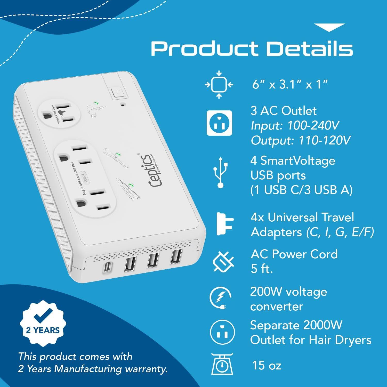 Product Details

- 6" x 3.1" x 1"
- 3 AC Outlet
  - Input: 100-240V
  - Output: 110-120V
- 4 SmartVoltage USB ports
  - (1 USB C/3 USB A)
- 4x Universal Travel Adapters (C, I, G, E/F)
- AC Power Cord
  - 5 ft.
- 200W voltage converter
- Separate 2000W Outlet for Hair Dryers
- 15 oz

This product comes with 2 Years Manufacturing warranty.
