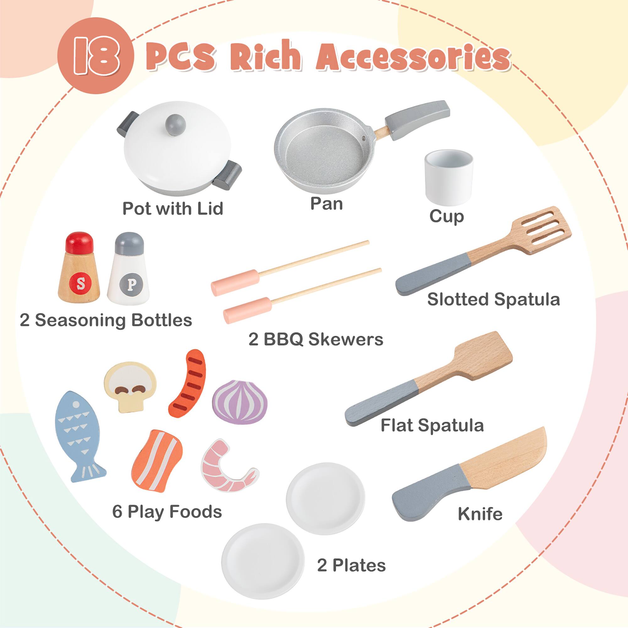 18 PCS Rich Accessories

- Pot with Lid
- Pan
- Cup
- 2 Seasoning Bottles
- 2 BBQ Skewers
- Slotted Spatula
- Flat Spatula
- Knife
- 6 Play Foods
- 2 Plates