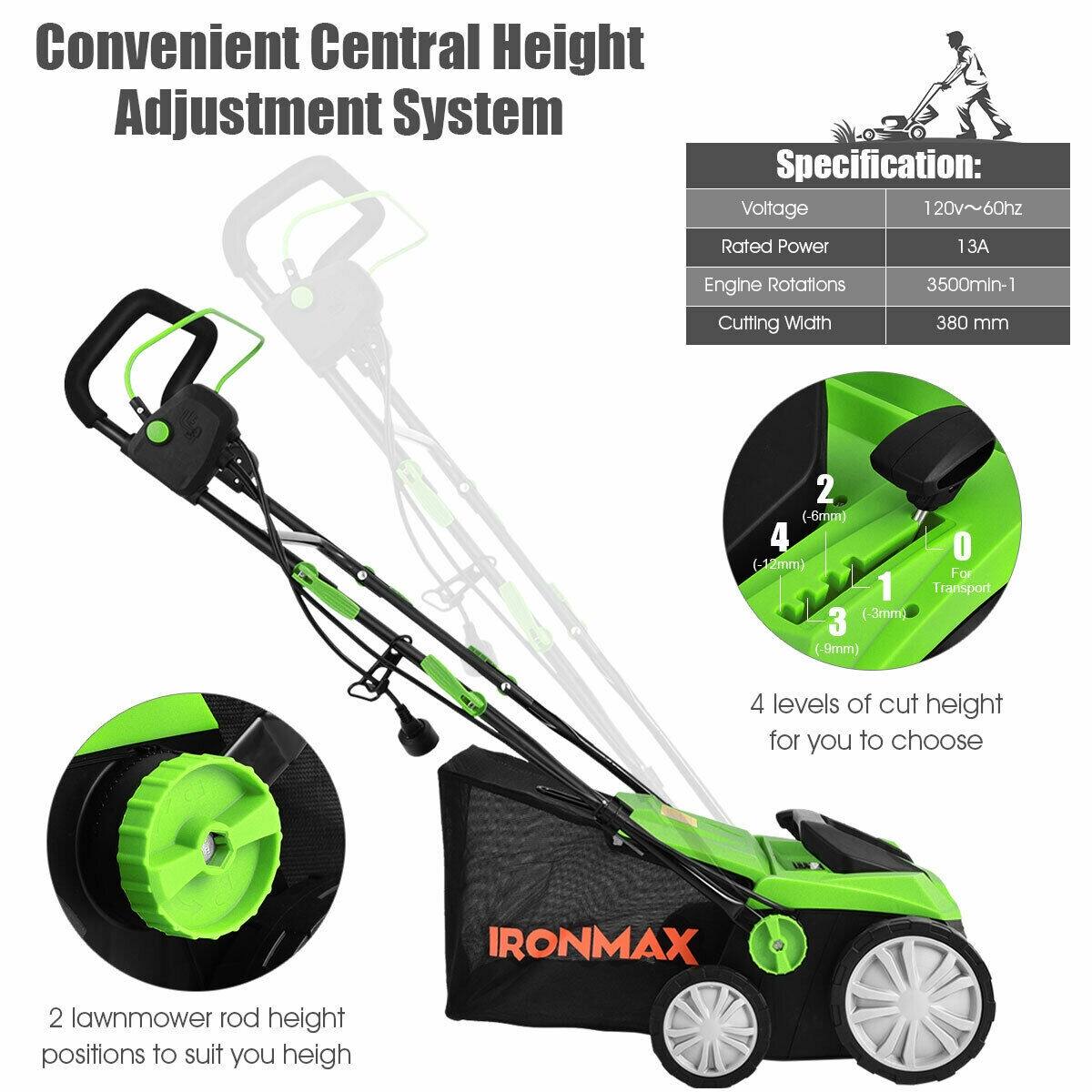 Convenient Central Height Adjustment System

Specification:
Voltage: 120v~60hz
Rated Power: 13A
Engine Rotations: 3500min-1
Cutting Width: 380 mm

2 lawnmower rod height positions to suit you heigh

4 levels of cut height for you to choose

IRONMAX
