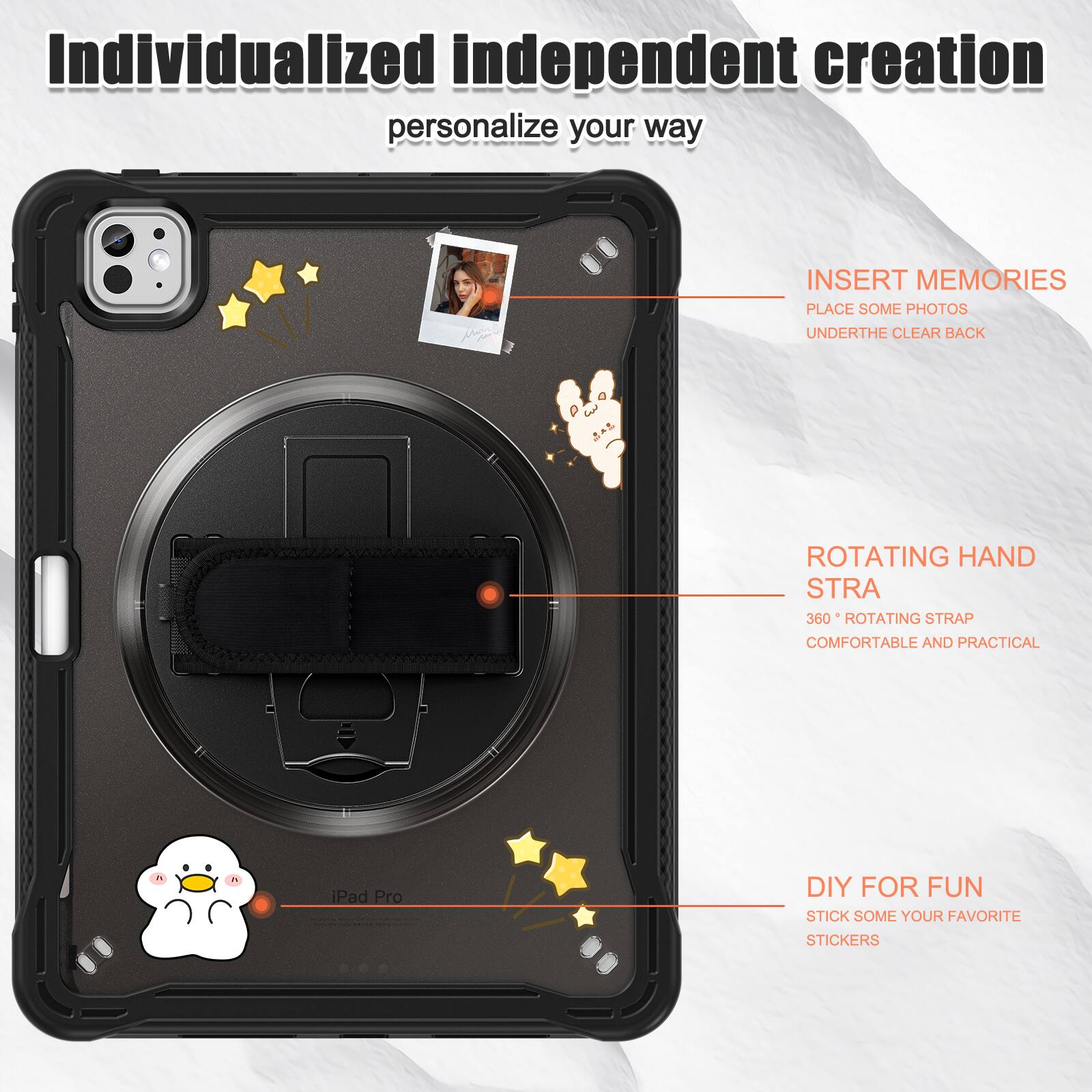 Individualized independent creation personalize your way

INSERT MEMORIES
PLACE SOME PHOTOS
UNDERTHE CLEAR BACK

ROTATING HAND STRA
360° ROTATING STRAP
COMFORTABLE AND PRACTICAL

DIY FOR FUN
STICK SOME YOUR FAVORITE STICKERS