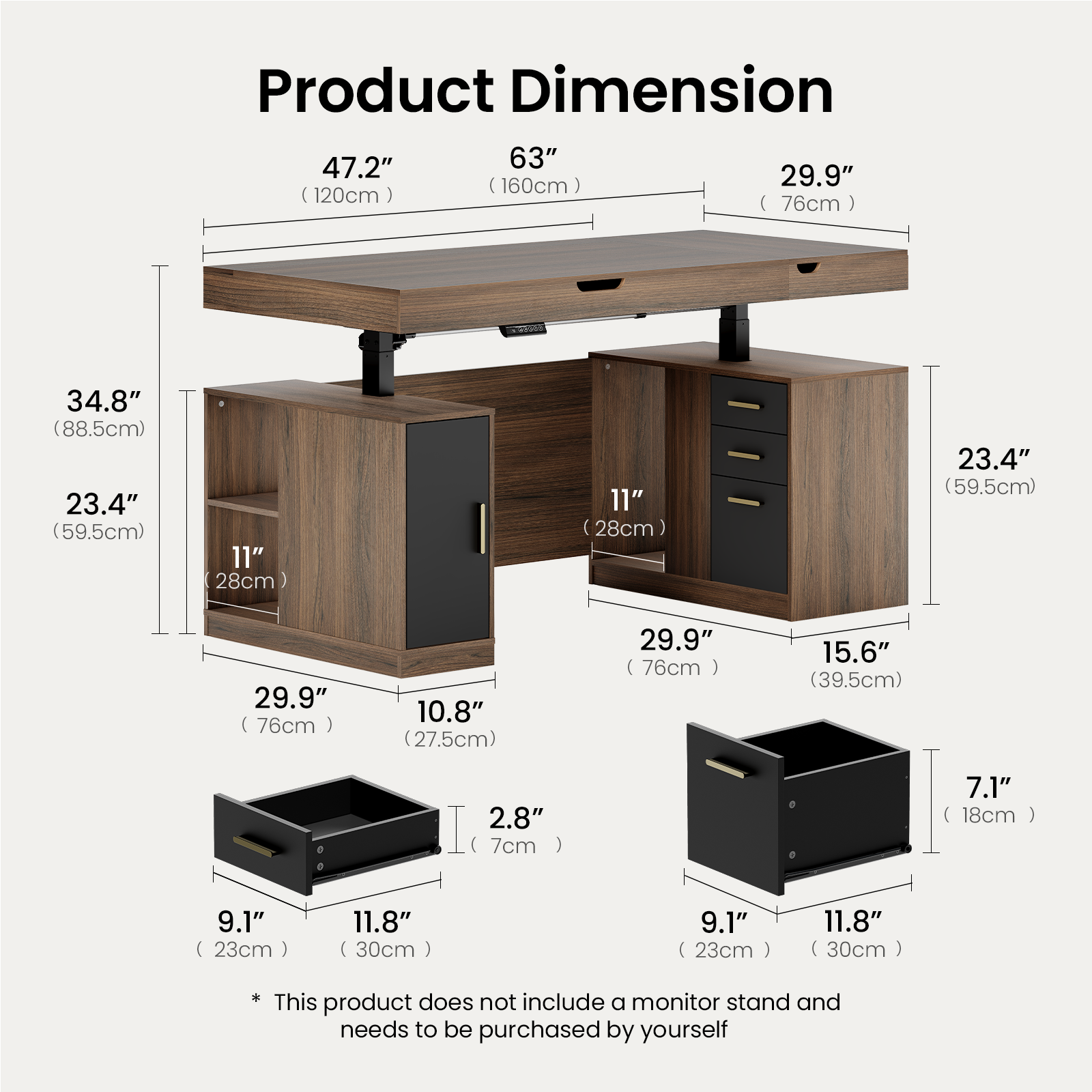 Product Dimension

47.2" (120cm)  
63" (160cm)  
34.8" (88.5cm)  
29.9" (76cm)  
23.4" (59.5cm)  
11" (28cm)  
10.8" (27.5cm)  
15.6" (39.5cm)  
2.8" (7cm)  
7.1" (18cm)  
9.1" (23cm)  
11.8" (30cm)

This product does not include a monitor stand and needs to be purchased by yourself