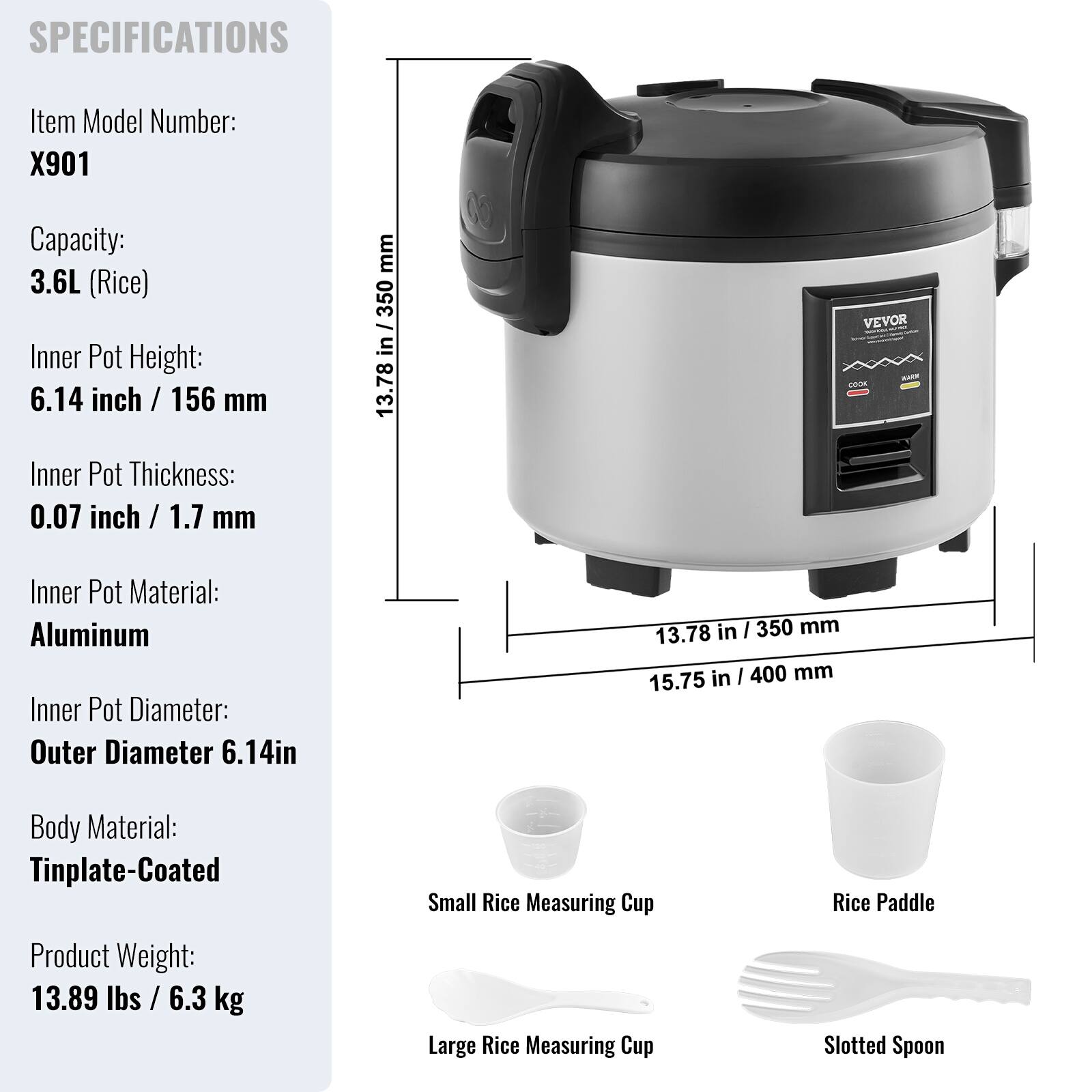 SPECIFICATIONS

Item Model Number: X901  
Capacity: 3.6L (Rice)  
Inner Pot Height: 6.14 inch / 156 mm  
Inner Pot Thickness: 0.07 inch / 1.7 mm  
Inner Pot Material: Aluminum  
Inner Pot Diameter: Outer Diameter 6.14in  
Body Material: Tinplate-Coated  
Product Weight: 13.89 lbs / 6.3 kg  

Small Rice Measuring Cup  
Large Rice Measuring Cup  
Rice Paddle  
Slotted Spoon