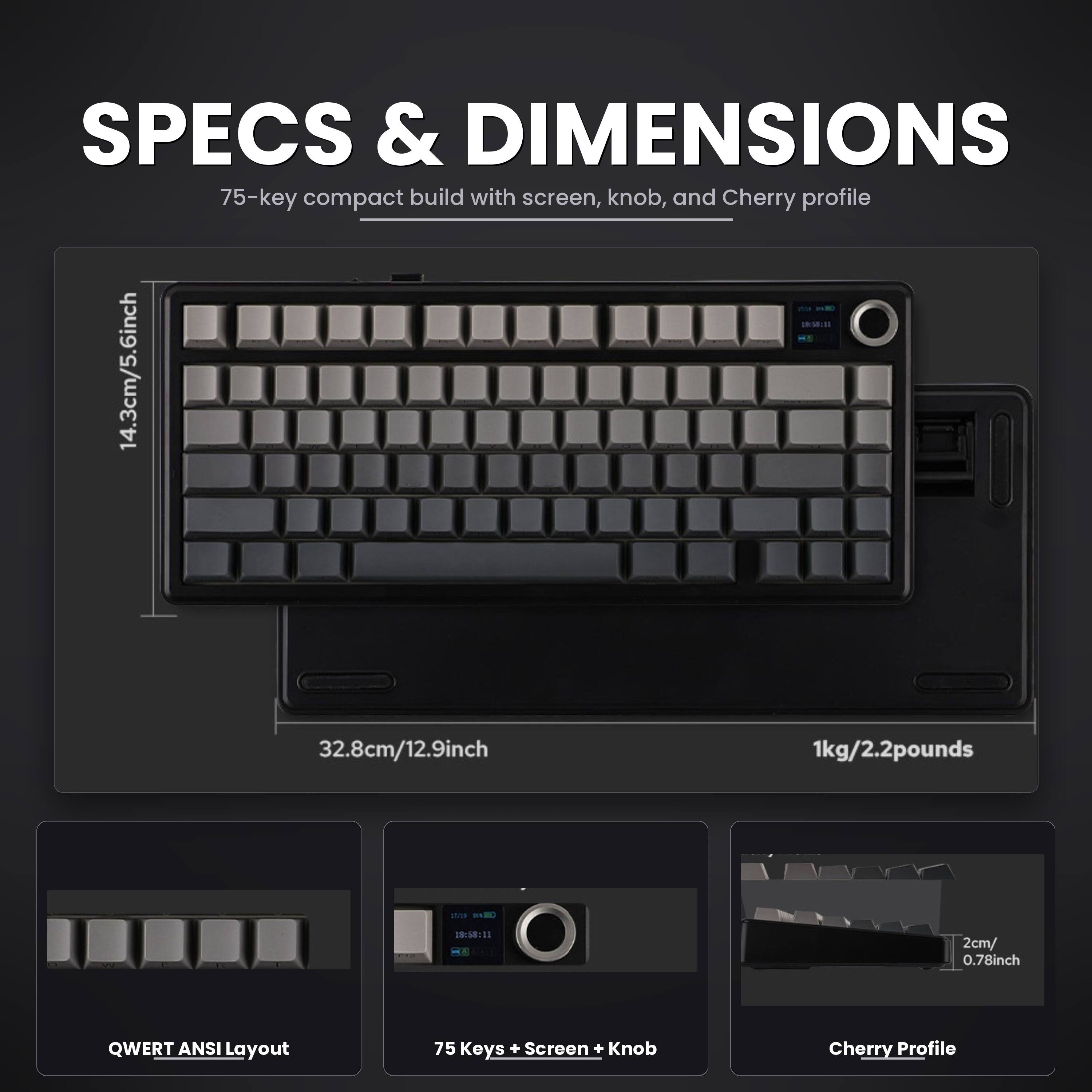 SPECS & DIMENSIONS  
75-key compact build with screen, knob, and Cherry profile  
14.3cm/5.6inch  
32.8cm/12.9inch  
1kg/2.2pounds  
17 8  
10:58:11  
2cm/0.78inch  
QWERT ANSI Layout  
75 Keys + Screen + Knob  
Cherry Profile