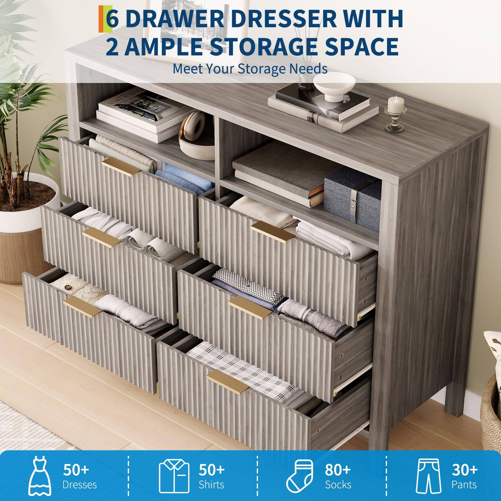 6 Drawer Dresser with 2 Ample Storage Space  
Meet Your Storage Needs  

50+ Dresses  
50+ Shirts  
80+ Socks  
30+ Pants