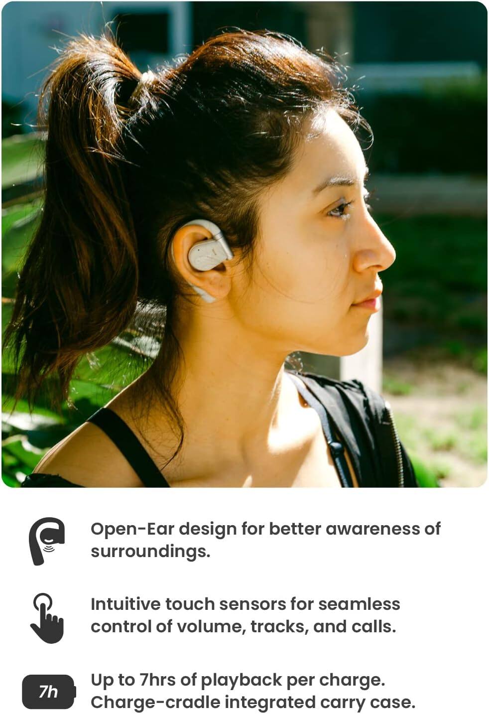 - Open-Ear design for better awareness of surroundings.
- Intuitive touch sensors for seamless control of volume, tracks, and calls.
- Up to 7hrs of playback per charge.
- 7h Charge-cradle integrated carry case.