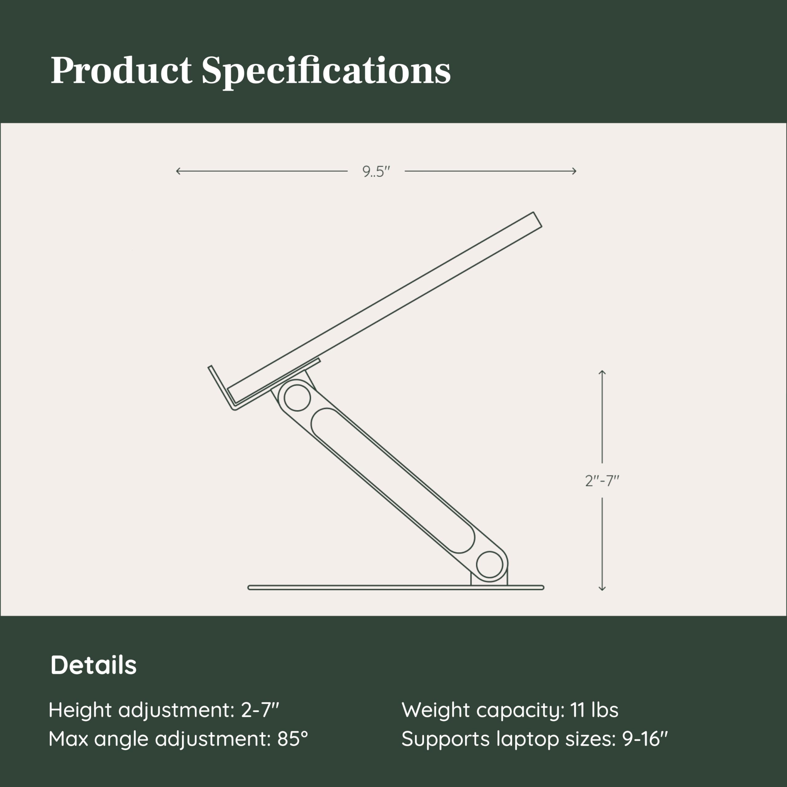 Product Specifications

Details
- Height adjustment: 2-7"
- Max angle adjustment: 85°
- Weight capacity: 11 lbs
- Supports laptop sizes: 9-16"