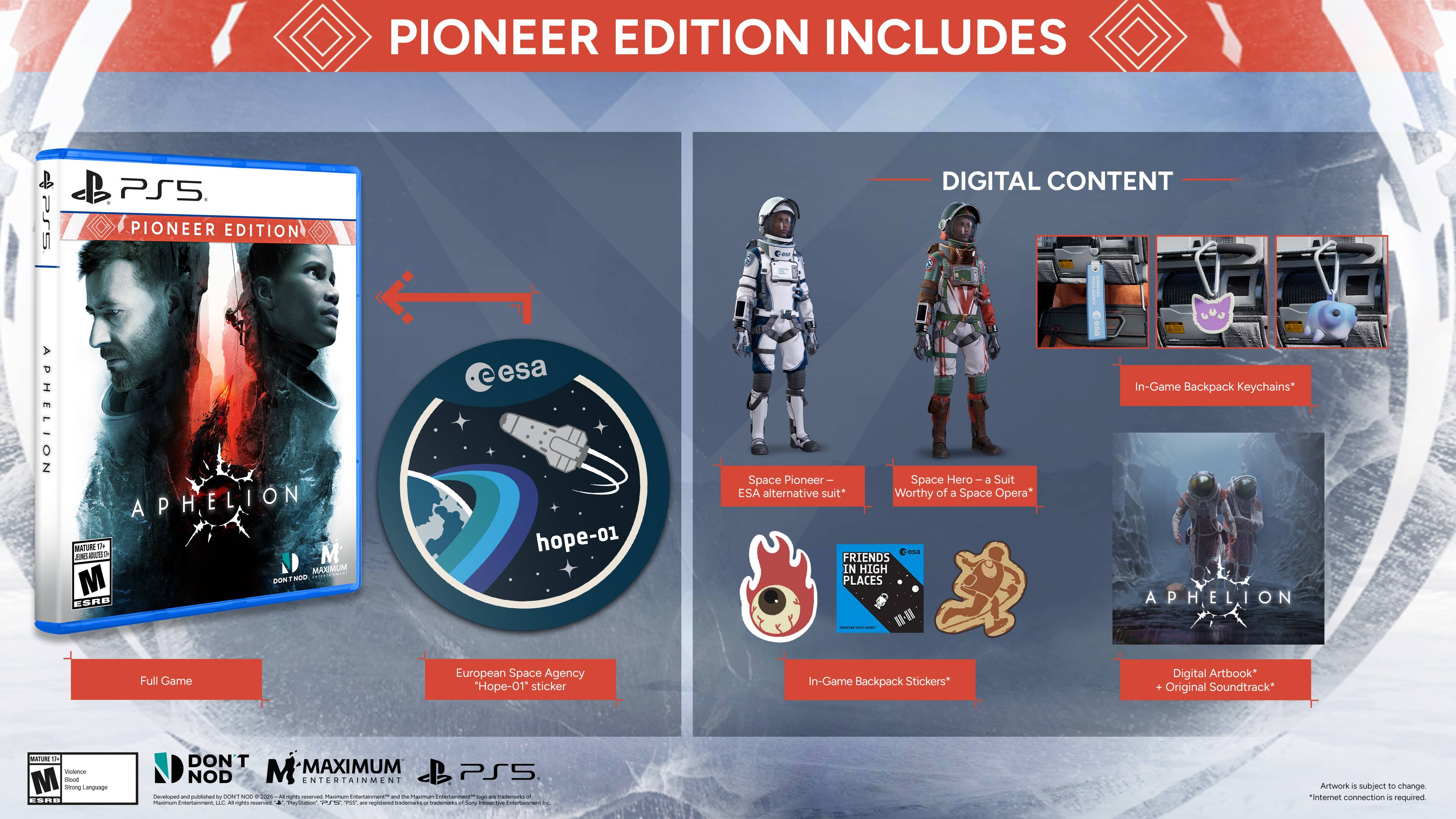 PIONEER EDITION INCLUDES

PS5 APHELION PIONEER EDITION

MATURE 1+

DIGITAL CONTENT

- In-Game Backpack Keychains
- Space Pioneer - Space Hero - Suit ESA alternative suit* Worthy of a Space Opera*
- FRIENDS IN HIGH PLACES
- APHELION - I Full Game
- European Space Agency "Hope-01" sticker
- In-Game Backpack Stickers*
- Digital Artbook*
- Original Soundtrack*

MATURE - Vetnre M Ce Sdrung Uoinoriun SRB

DON'T MAXIMUM NOD M NTERTAINMENT

PS5

Artwork subject to change

"Internet connection is required"