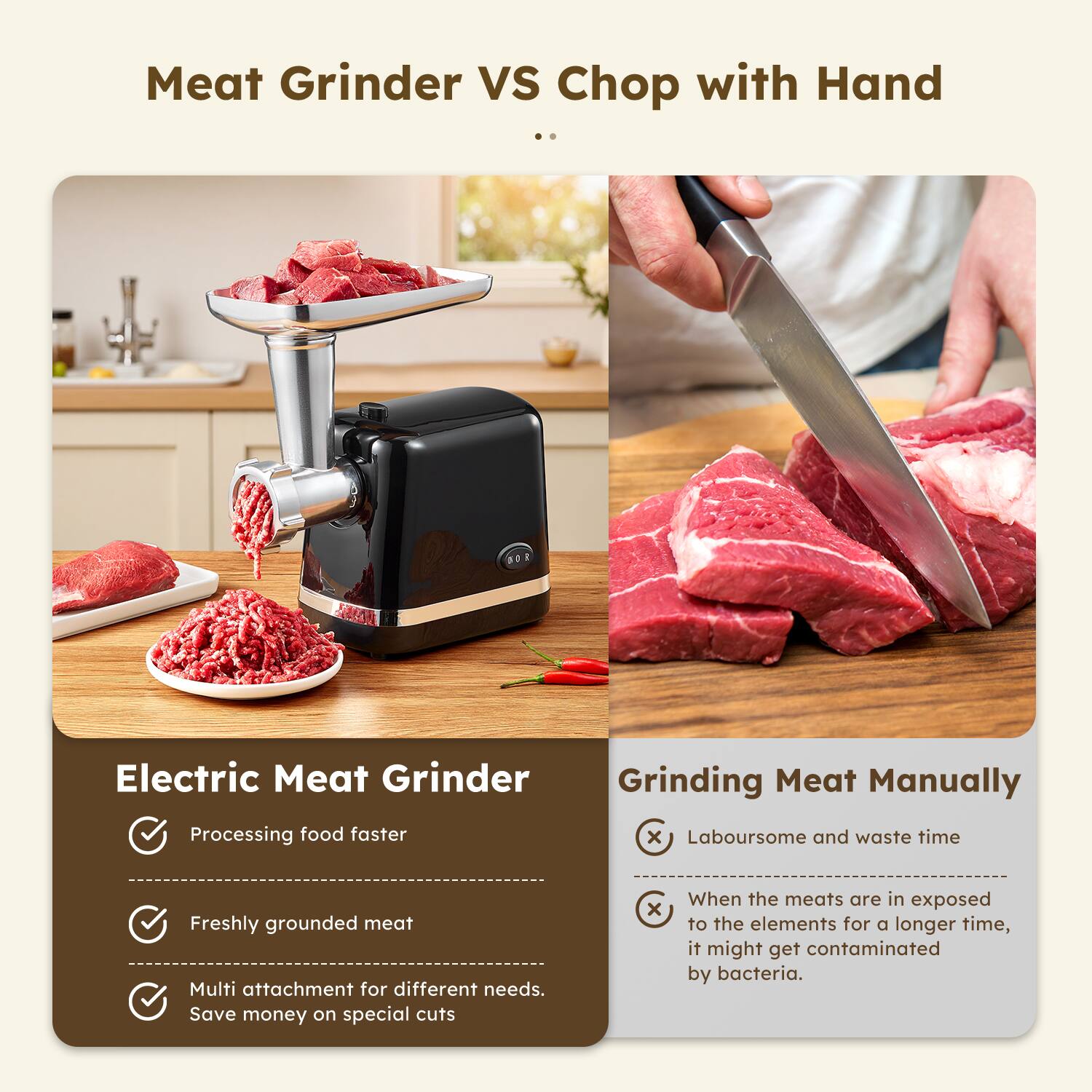 **Meat Grinder VS Chop with Hand**

---

**Electric Meat Grinder**

- Processing food faster
- Freshly grounded meat
- Multi attachment for different needs. Save money on special cuts

---

**Grinding Meat Manually**

- Laboursome and waste time
- When the meats are in exposed to the elements for a longer time, it might get contaminated by bacteria.