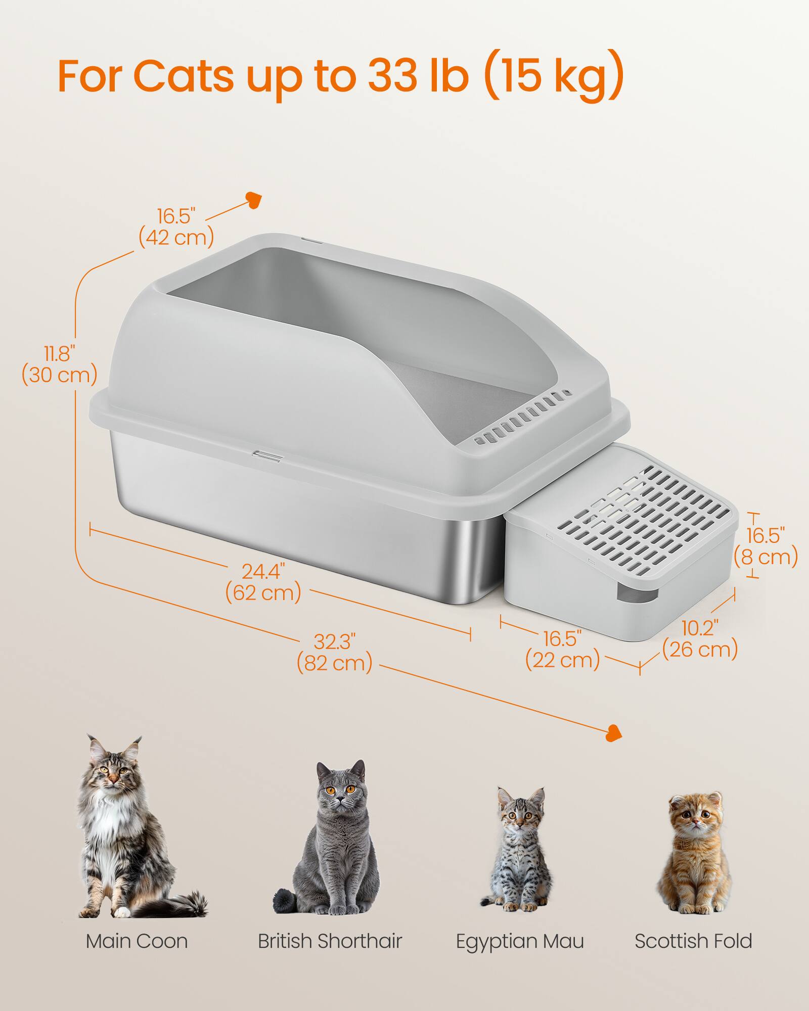 For Cats up to 33 lb (15 kg)

16.5" (42 cm)
11.8" (30 cm)
24.4" (62 cm)
32.3" (82 cm)
16.5" (22 cm)
16.5" (8 cm)
10.2" (26 cm)

Main Coon
British Shorthair
Egyptian Mau
Scottish Fold