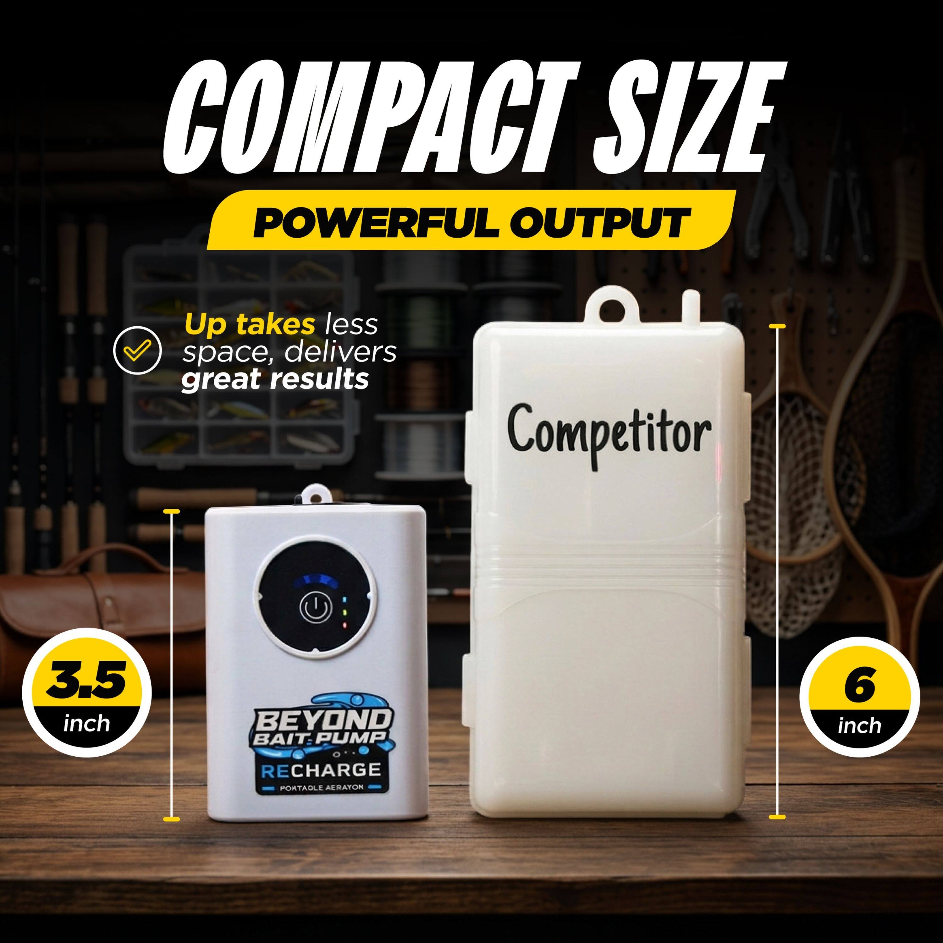 COMPACT SIZE  
POWERFUL OUTPUT  

Up takes less space, delivers great results  

Competitor  
3.5 inch  

BEYOND BAIT PUMP  
6 inch  

RECHARGE  
PORTABLE AERATION