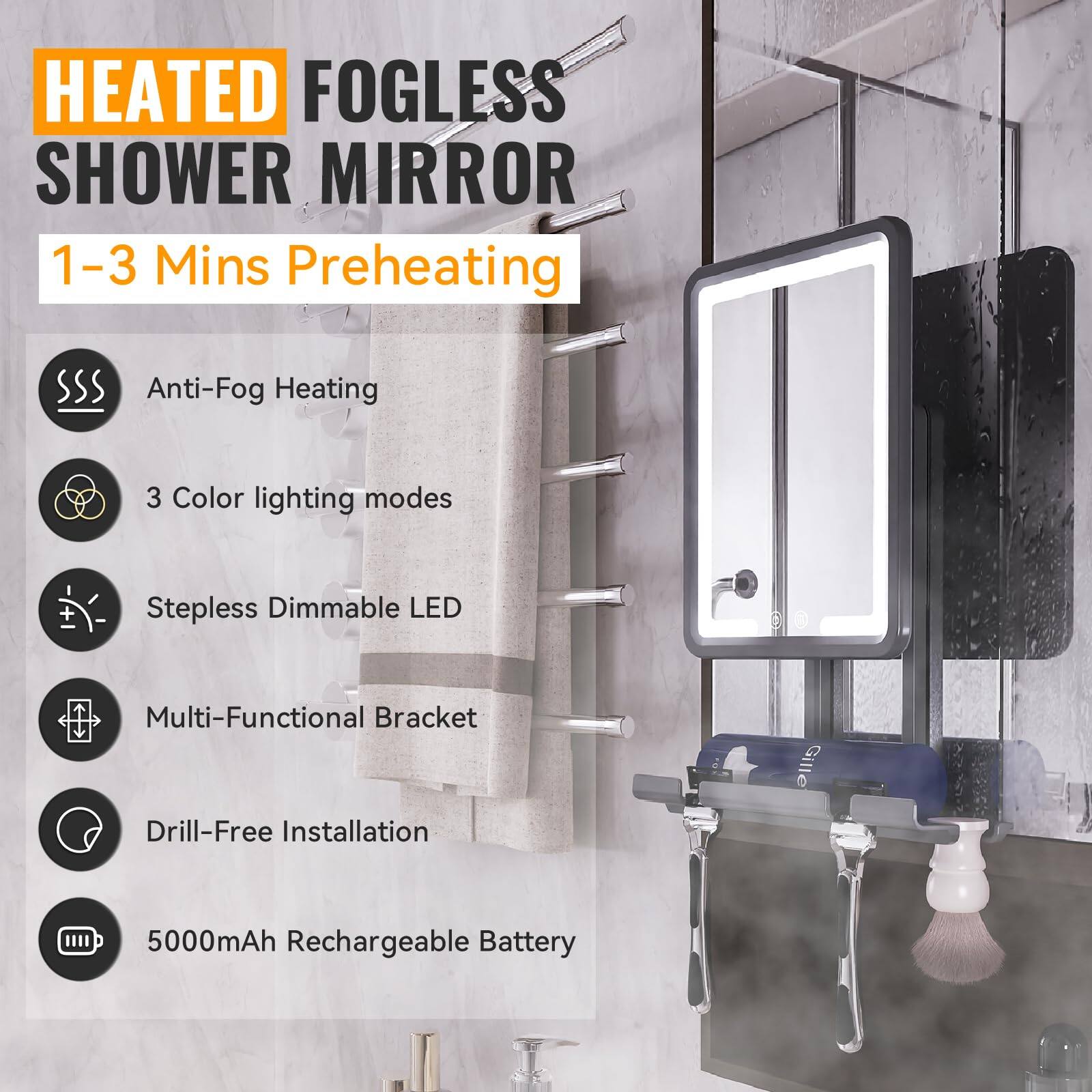 HEATED FOGLESS SHOWER MIRROR

1–3 Mins Preheating

- Anti-Fog Heating
- 3 Color lighting modes
- Stepless Dimmable LED
- Multi-Functional Bracket
- Drill-Free Installation
- 5000mAh Rechargeable Battery