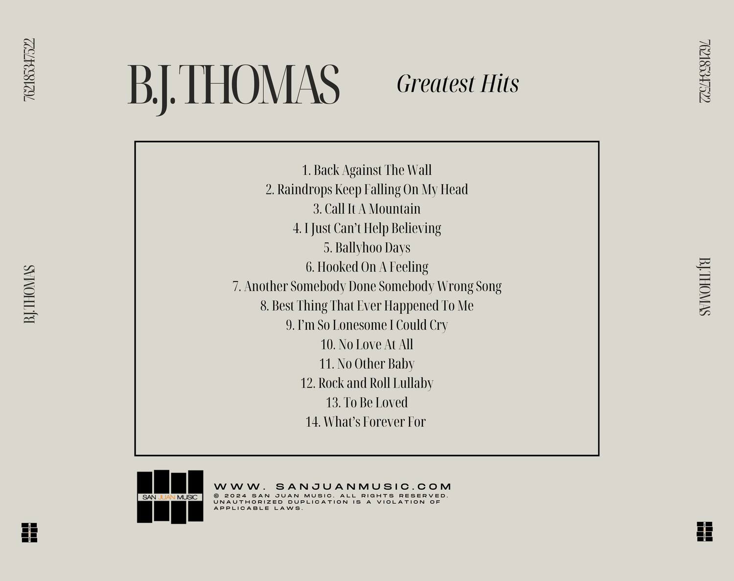 B.J. THOMAS  
Greatest Hits  

1. Back Against The Wall  
2. Raindrops Keep Falling On My Head  
3. Call It A Mountain  
4. I Just Can't Help Believing  
5. Ballyhoo Days  
6. Hooked On A Feeling  
7. Another Somebody Done Somebody Wrong Song  
8. Best Thing That Ever Happened To Me  
9. I'm So Lonesome I Could Cry  
10. No Love At All  
11. No Other Baby  
12. Rock and Roll Lullaby  
13. To Be Loved  
14. What's Forever For  

www.SANJUANMUSIC.COM  
© 2024 SAN JUAN MUSIC. ALL RIGHTS RESERVED.  
UNAUTHORIZED DUPLICATION IS A VIOLATION OF APPLICABLE LAWS.