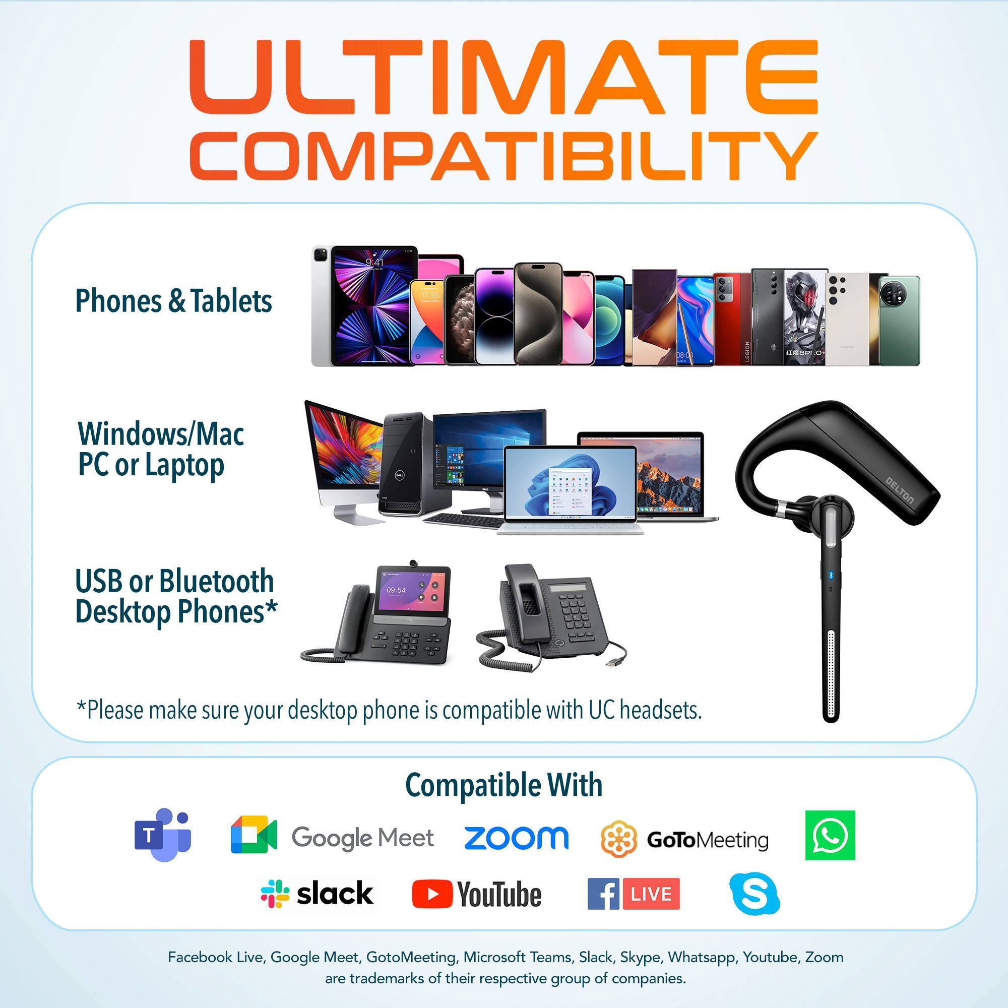 ULTIMATE COMPATIBILITY

Phones & Tablets

Windows/Mac PC or Laptop

USB or Bluetooth Desktop Phones*

*Please make sure your desktop phone is compatible with UC headsets.

Compatible With

Google Meet Zoom GoToMeeting Slack Skype Whatsapp Youtube Zoom

Facebook Live, Google Meet, GoToMeeting, Microsoft Teams, Slack, Skype, Whatsapp, Youtube, Zoom are trademarks of their respective group of companies.