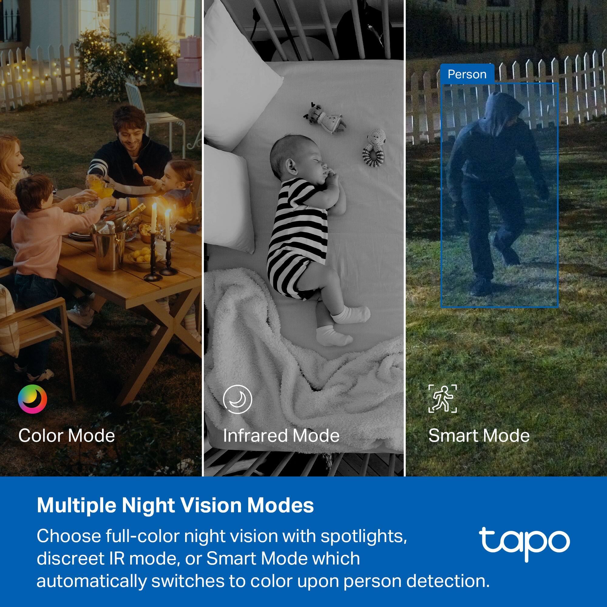Person Color Mode Infrared Mode Smart Mode Multiple Night Vision Modes Choose full-color night vision with spotlights, discreet IR mode, or Smart Mode which tapo automatically switches to color upon person detection.