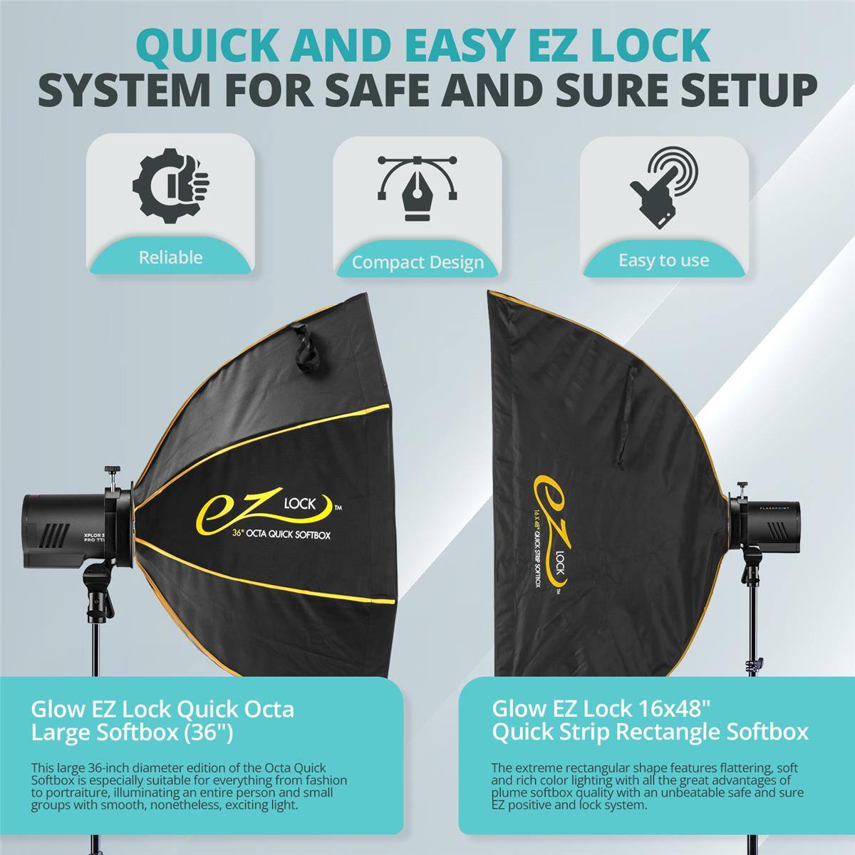 QUICK AND EASY EZ LOCK SYSTEM FOR SAFE AND SURE SETUP

Reliable Compact Design Easy to use

LOCK h ez 36 OCTA QUICK SOFTBOX

EX MDELICE LOCK

Glow EZ Lock Quick Octa Large Softbox (36")
This large 36-inch diameter edition of the Octa Quick Softbox is especially suitable for everything from fashion to portraiture, illuminating an entire person and small groups with smooth, nonetheless, exciting light.

Glow EZ Lock 16x48" Quick Strip Rectangle Softbox
The extreme rectangular shape features flattering, soft and rich color lighting with all the great advantages of plume softbox quality with an unbeatable safe and sure EZ positive and lock system.