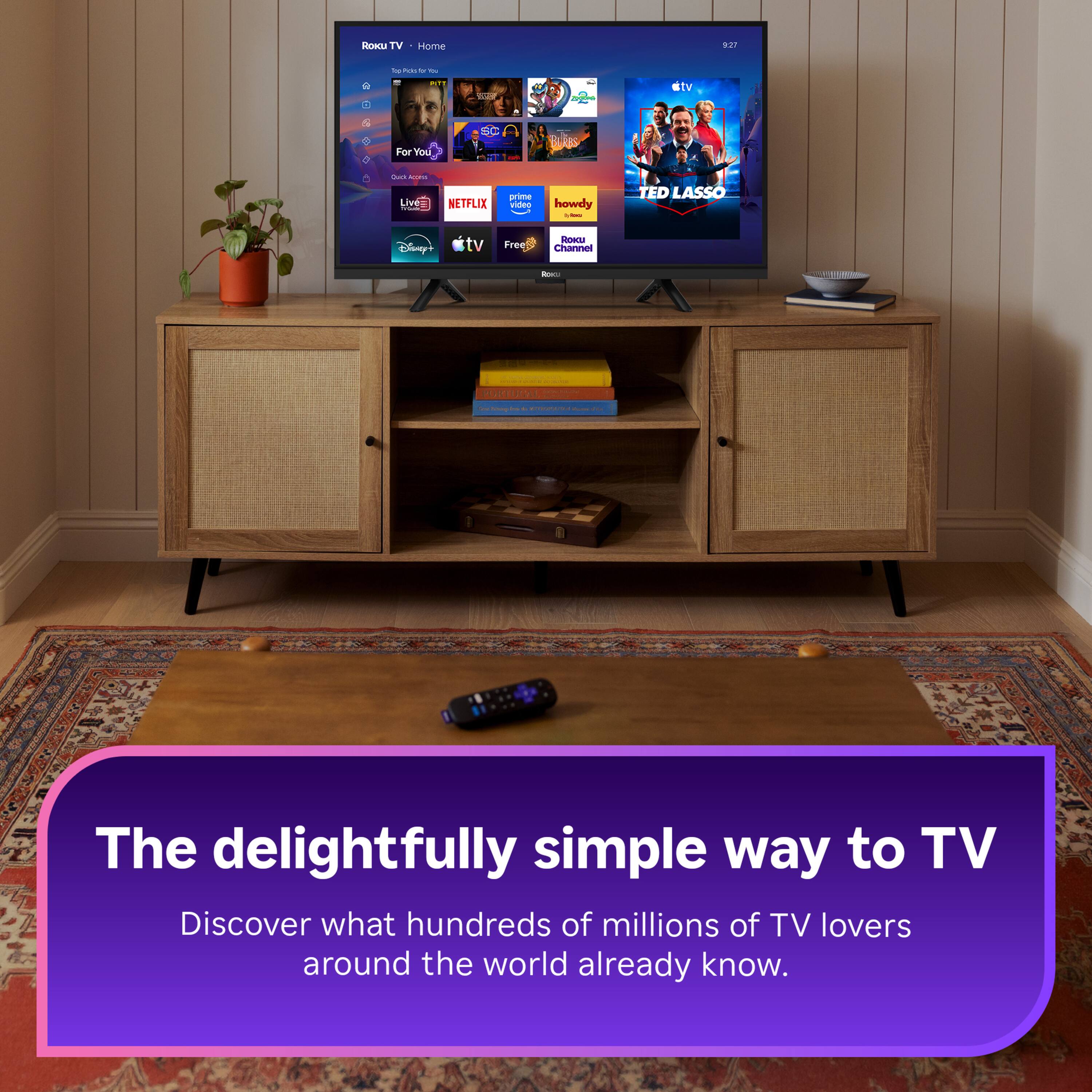 Roku TV  
Home  
9:21  
to Police by ou  
PITZ  
THE  
2020  
For You  
BUR'S  
Quick ADDIE Live= NETFLIX  
prime video  
howdy 1,2000  
TED LASSO  
Disney+  
tv  
Free  
ROKU Channel  
Rox:  
- Saving PORTUGAL  

The delightfully simple way to TV  
Discover what hundreds of millions of TV lovers around the world already know.