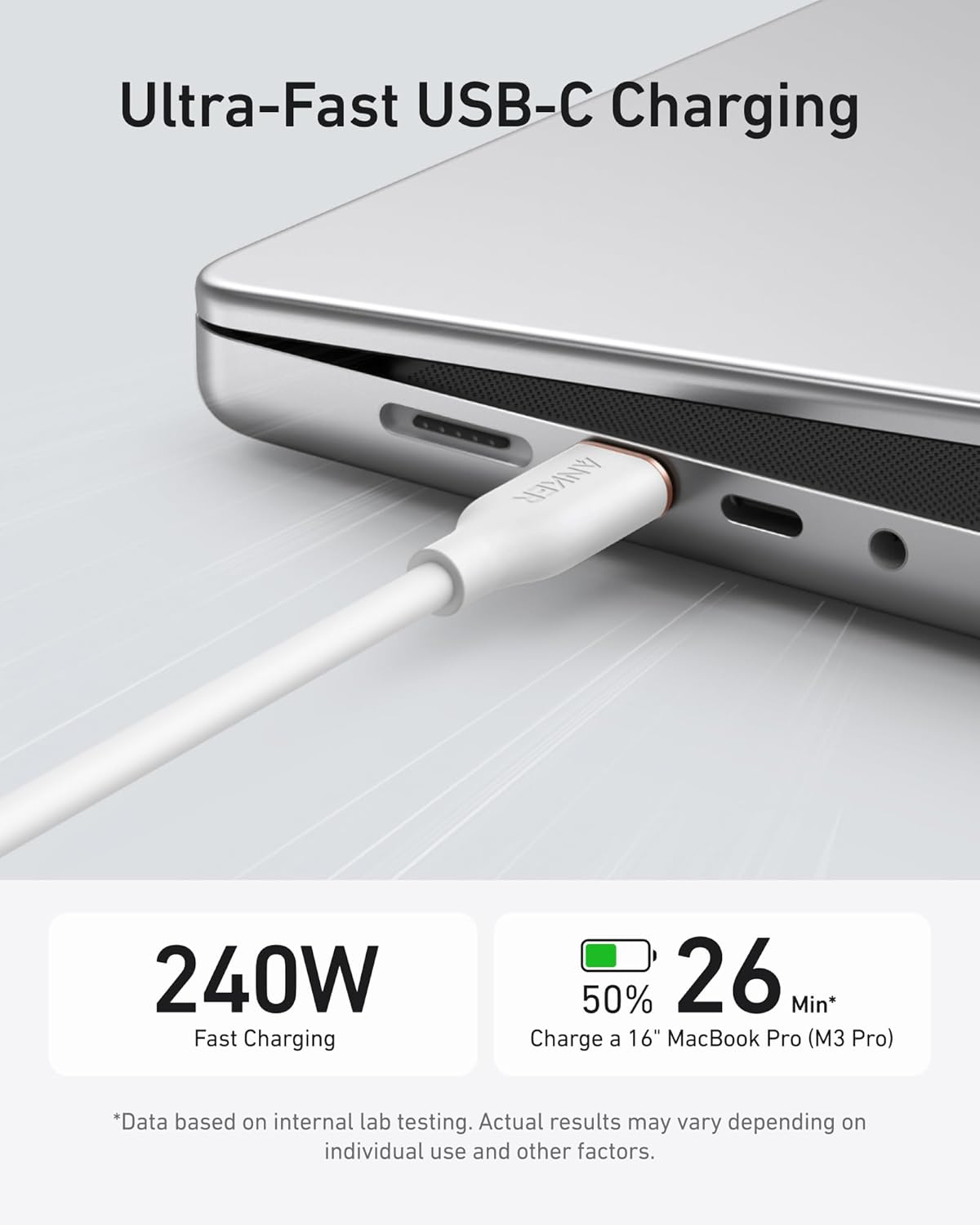 Ultra-Fast USB-C Charging

ANKER 240W Fast Charging

50% in 26 Min* Charge a 16" MacBook Pro (M3 Pro)

*Data based on internal lab testing. Actual results may vary depending on individual use and other factors.