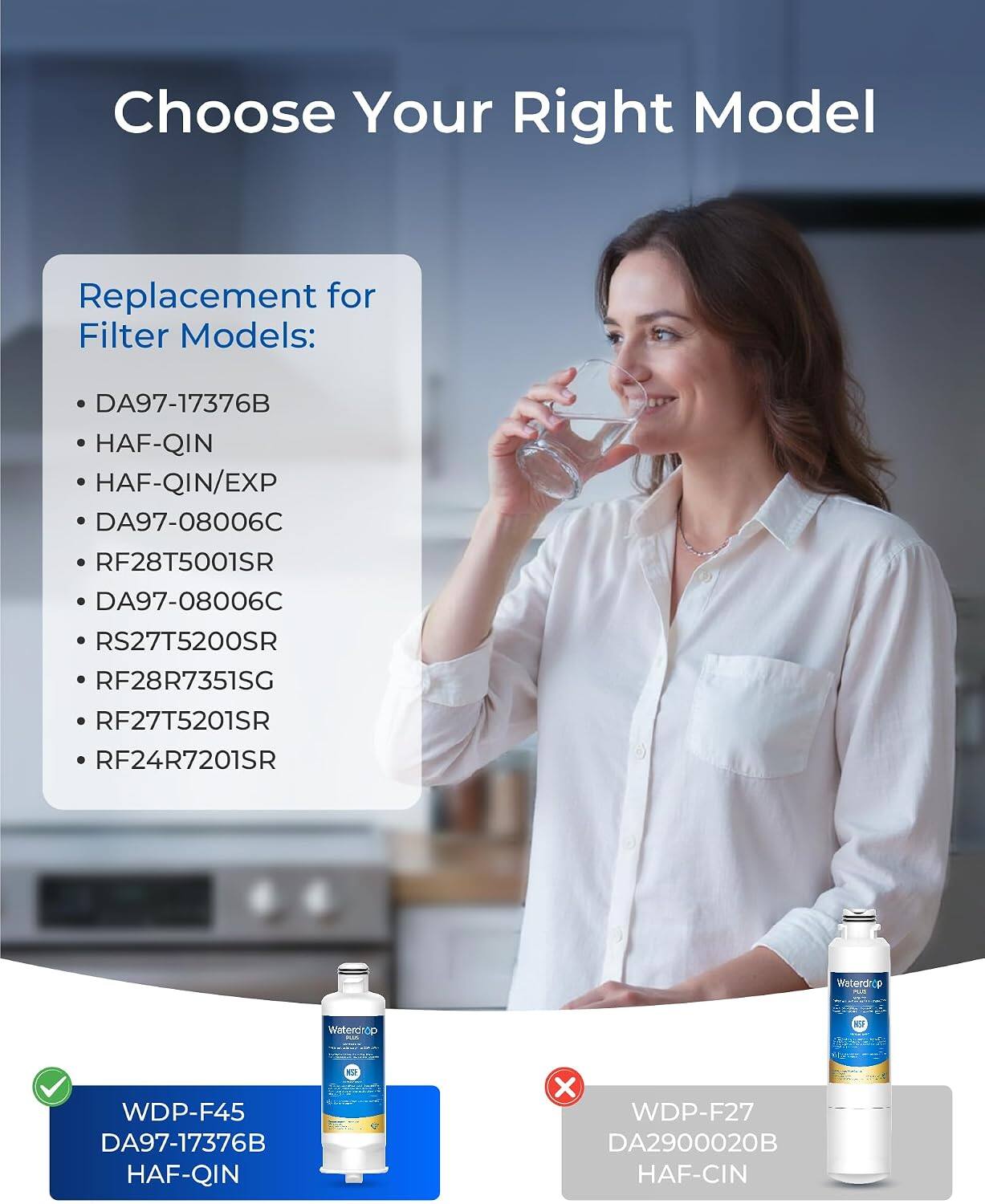 Choose Your Right Model

Replacement for Filter Models:
- DA97-17376B
- HAF-QIN
- HAF-QIN/EXP
- DA97-08006C
- RF28T5001SR
- DA97-08006C
- RS27T5200SR
- RF28R7351SG
- RF27T5201SR
- RF24R7201SR

Waterdrop PUB
Waterdrop 
KT

WDP-F45 DA97-17376B HAF-QIN
X WDP-F27 DA2900020B HAF-CIN