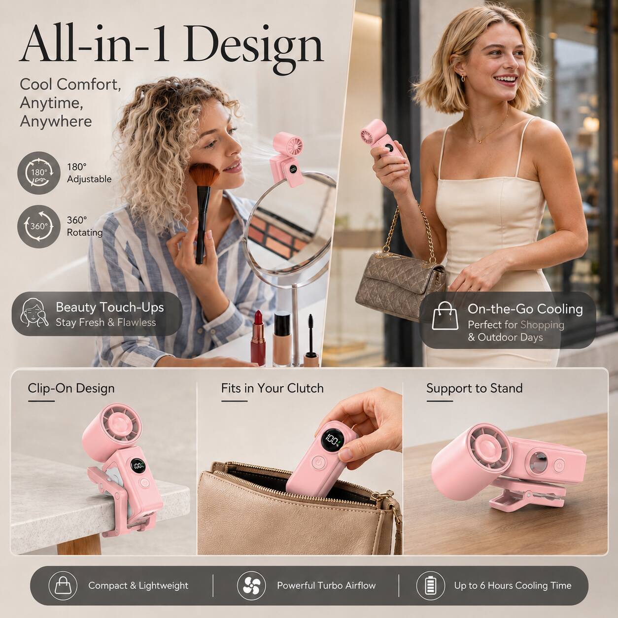 All-in-1 Design Cool Comfort, Anytime, Anywhere

180° Adjustable
360° Rotating

Beauty Touch-Ups Stay Fresh & Flawless

On-the-Go Cooling Perfect for Shopping & Outdoor Days

Clip-On Design
Fits in Your Clutch
Support to Stand

Compact & Lightweight
Powerful Turbo Airflow
Up to 6 Hours Cooling Time