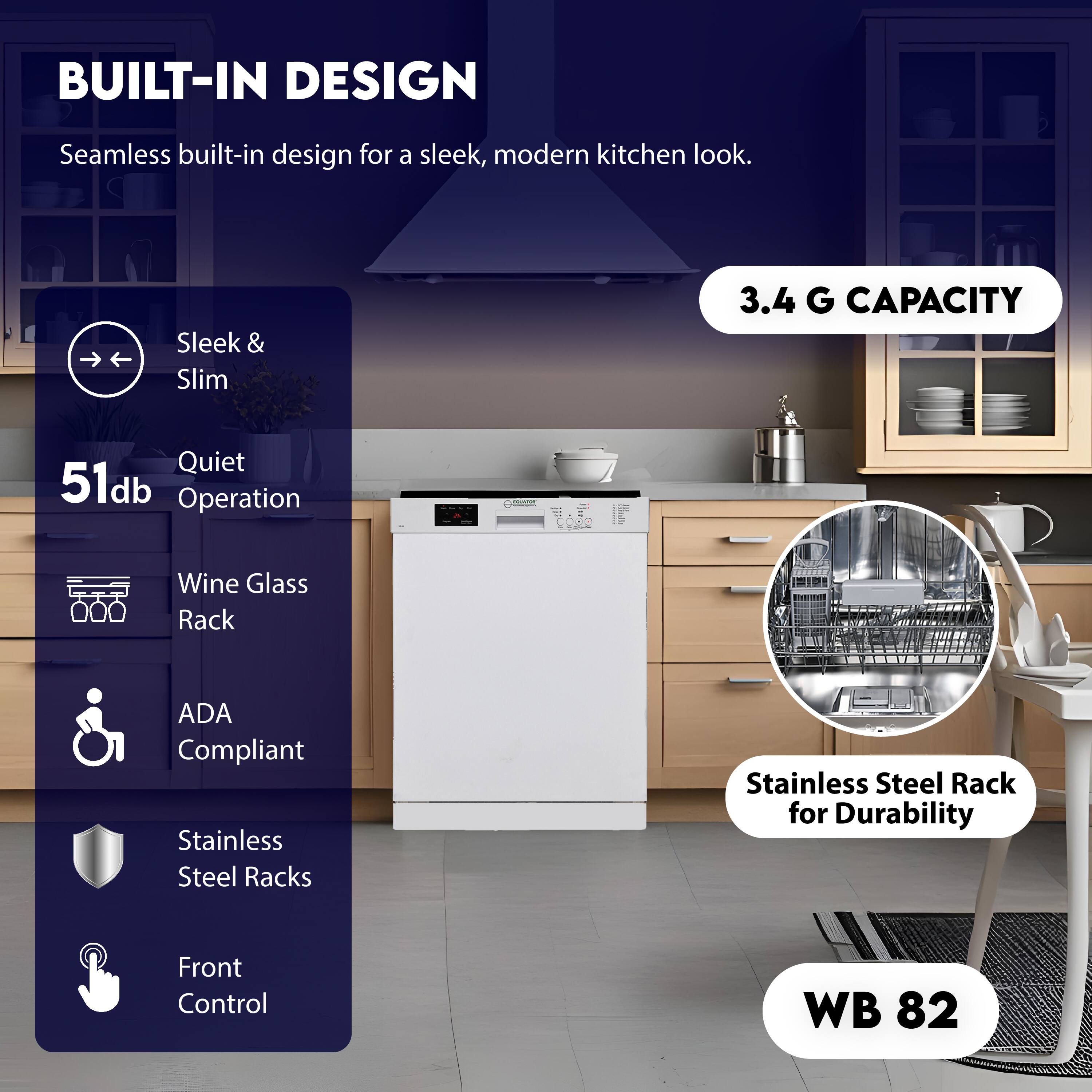 BUILT-IN DESIGN  
Seamless built-in design for a sleek, modern kitchen look.

Sleek & Slim  
Quiet 51db Operation  
Wine Glass Rack  
ADA Compliant  
Stainless Steel Racks  
Front Control  

3.4 G CAPACITY  
Stainless Steel Rack for Durability  

WB 82