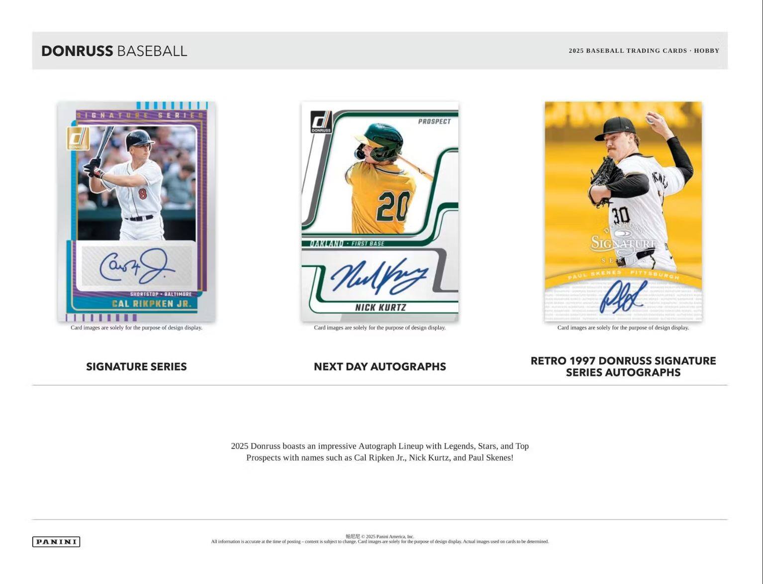 **DONRUSS BASEBALL**

**2025 BASEBALL TRADING CARDS - HOBBY**

---

**SIGNATURE SERIES**

- **Cal Ripken Jr.**
  - Shortstop - Baltimore
  - Card images are solely for the purpose of design display.

---

**NEXT DAY AUTOGRAPHS**

- **Nick Kurtz**
  - Prospect
  - First Base
  - Card images are solely for the purpose of design display.

---

**RETRO 1997 DONRUSS SIGNATURE SERIES AUTOGRAPHS**

- **Paul Skene**
  - Pitcher
  - Card images are solely for the purpose of design display.

---

**Donruss boasts an impressive Autograph Lineup with Legends, Stars, and Top Prospects with names such as Cal Ripken Jr., Nick Kurtz, and Paul Skene!**

---

**PANINI**

All information is accurate at the time of posting. - Content is subject to change. Card images are solely for the purpose of design display. Actual images used on cards may vary. © 2025 Panini America, Inc.