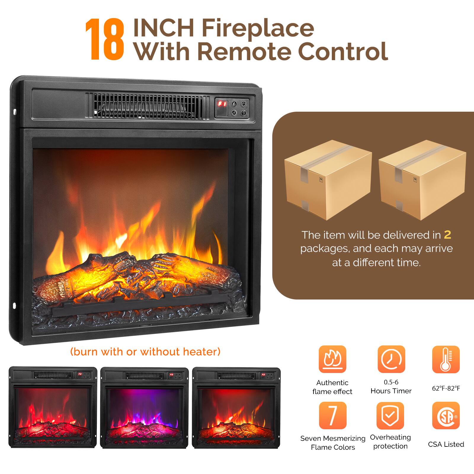 18 INCH Fireplace With Remote Control

(burn with or without heater)

The item will be delivered in 2 packages, and each may arrive at a different time.

- Authentic flame effect
- 0.5-6 Hours Timer
- 62°F-82°F
- Seven Mesmerizing Flame Colors
- Overheating protection
- CSA Listed