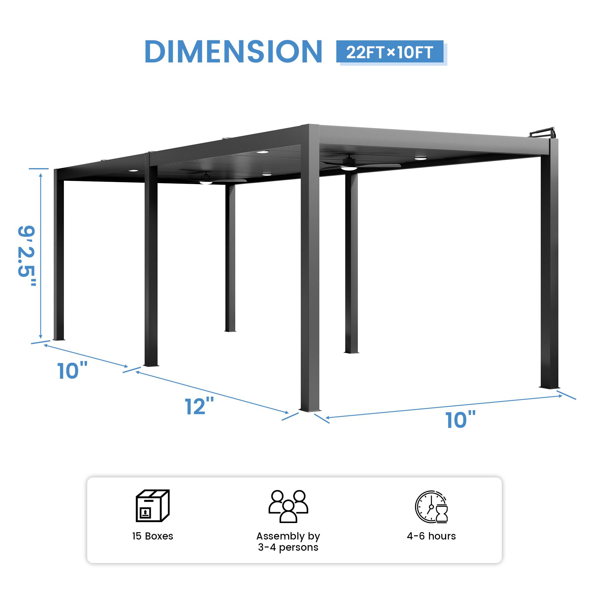 DIMENSION 22FT x 10FT  
9'2.5"  
10"  
12"  
10"  
15 Boxes  
Assembly by 3-4 persons  
4-6 hours