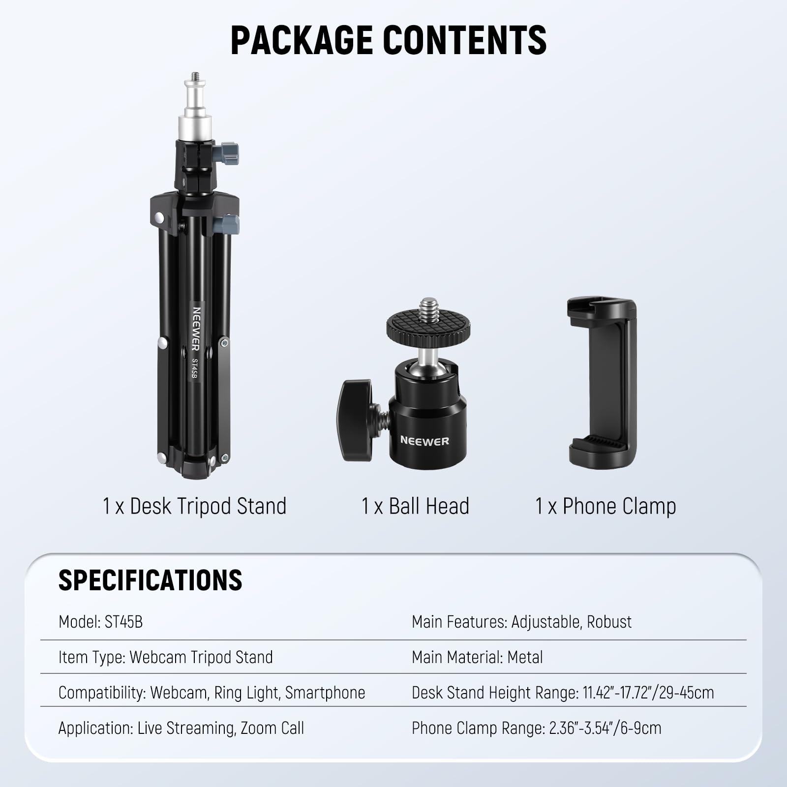 PACKAGE CONTENTS  
NEEWER 31450  
1 X Desk Tripod Stand  
1 X Ball Head  
1 X Phone Clamp  

SPECIFICATIONS  
Model: ST45B  
Main Features: Adjustable, Robust  
Item Type: Webcam Tripod Stand  
Main Material: Metal  
Compatibility: Webcam, Ring Light, Smartphone  
Application: Live Streaming, Zoom Call  
Desk Stand Height Range: 11.42"-17.72"/29-45cm  
Phone Clamp Range: 2.36"-3.54"/6-9cm