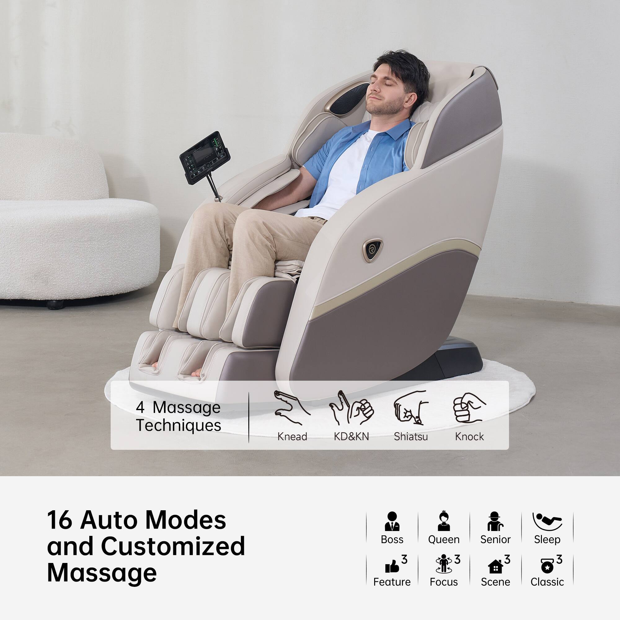 4 Massage Techniques  
- Knead  
- KD&KN  
- Shiatsu  
- Knock  

16 Auto Modes and Customized Massage  
- Boss 3  
- Queen 3  
- Senior 3  
- Sleep 3  
- Feature 3  
- Focus 3  
- Scene 3  
- Classic 3