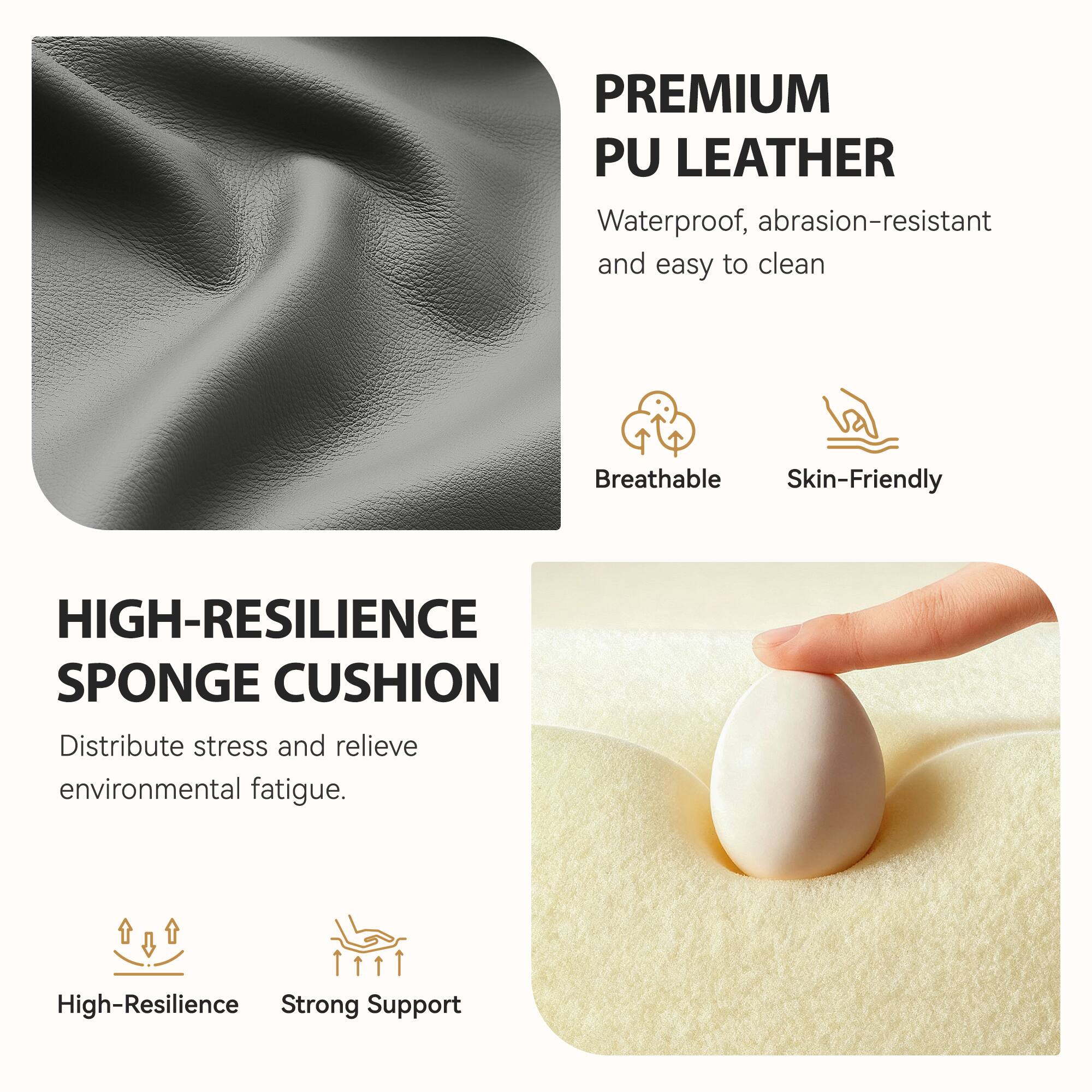 PREMIUM PU LEATHER  
Waterproof, abrasion-resistant and easy to clean  
Breathable  
Skin-Friendly  

HIGH-RESILIENCE SPONGE CUSHION  
Distribute stress and relieve environmental fatigue.  
High-Resilience  
Strong Support