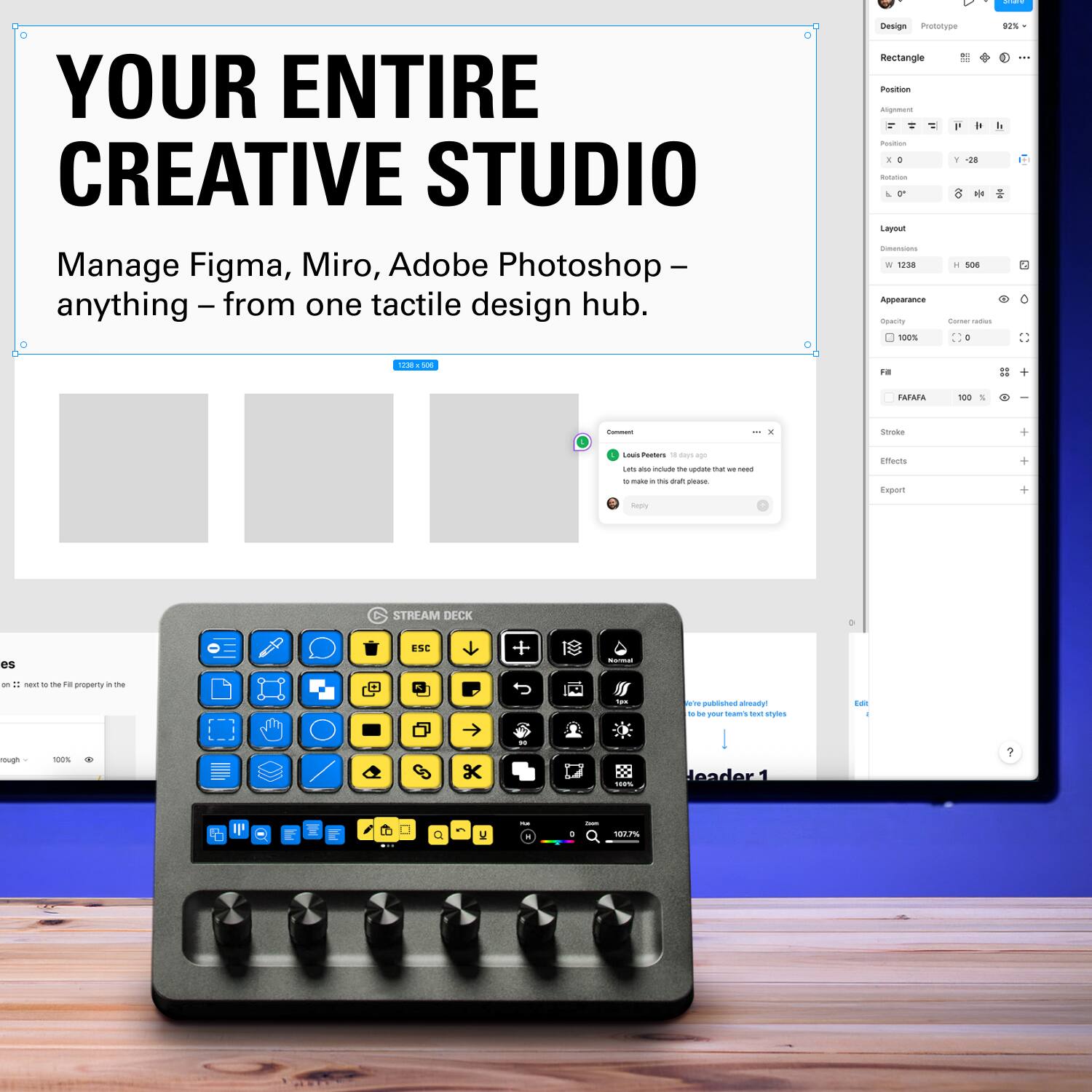 YOUR ENTIRE CREATIVE STUDIO

Manage Figma, Miro, Adobe Photoshop – anything – from one tactile design hub.

Design Pototyoe sIS Rectangle : Position Amprm P - I - E + Y - b me  Layreun - W BES - Soe Appearance Cemuny I -e srs o - - FO = TAEMA - 6 | Seruae - Posters - i - - - n_ - - - - - - maks - - auh E intauts Espant -ry STREAM DECK es ESC + - -n . - . ~ me enoser a m  I -. w - subliotes -R - - - - tou styles - rough 100% K . I leader 1 A F D W I 10
