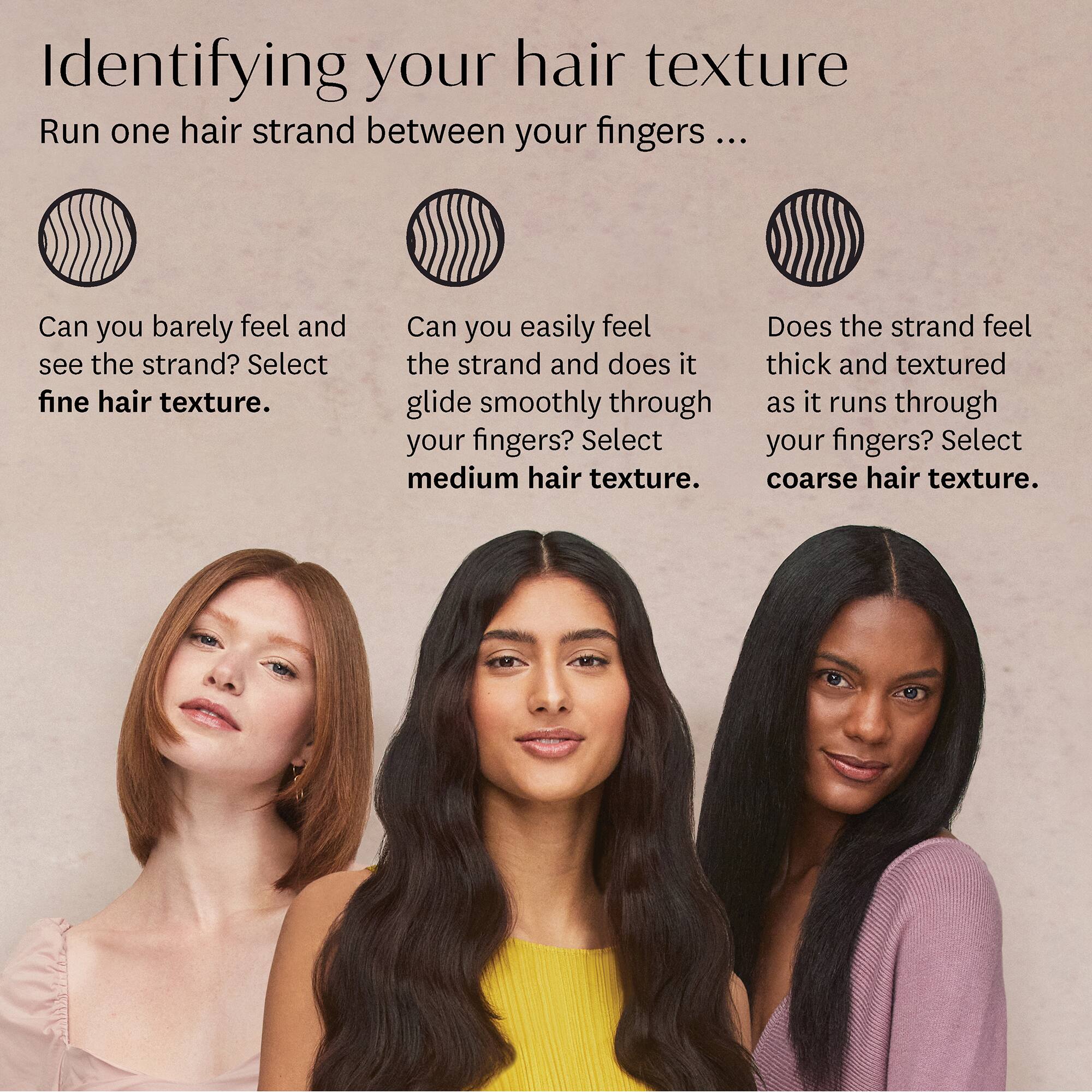 Identifying your hair texture

Run one hair strand between your fingers ...

Can you barely feel and see the strand? Select **fine hair texture**.

Can you easily feel the strand and does it glide smoothly through your fingers? Select **medium hair texture**.

Does the strand feel thick and textured as it runs through your fingers? Select **coarse hair texture**.