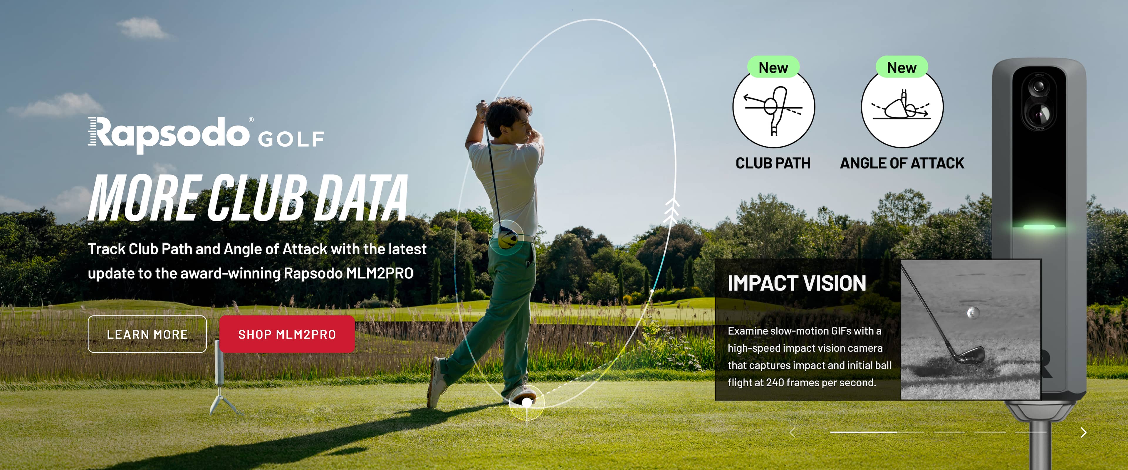 New Rapsodo GOLF MORE CLUB DATA Track Club Path and Angle of Attack with the latest update to the award-winning Rapsodo MLM2PRO. LEARN MORE SHOP MLM2PRO. Examine slow-motion GIFs with a high-speed impact vision camera that captures impact and initial ball flight at 240 frames per second.