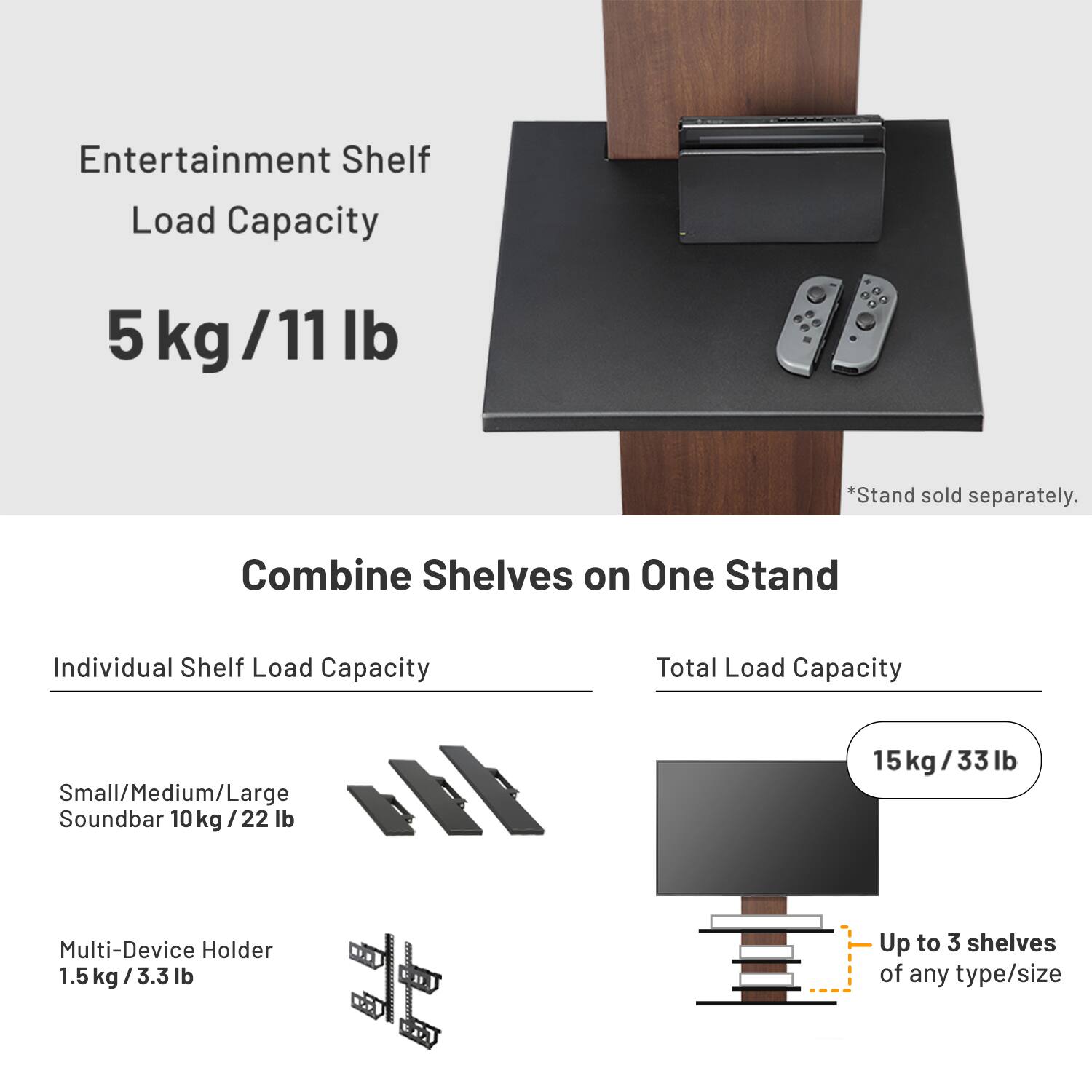 Entertainment Shelf Load Capacity: 5 kg / 11 lb  
*Stand sold separately.  

Combine Shelves on One Stand  
Individual Shelf Load Capacity:  
- Small/Medium/Large Soundbar: 10 kg / 22 lb  
- Multi-Device Holder: 1.5 kg / 3.3 lb  

Total Load Capacity: 15 kg / 33 lb  
Up to 3 shelves of any type/size