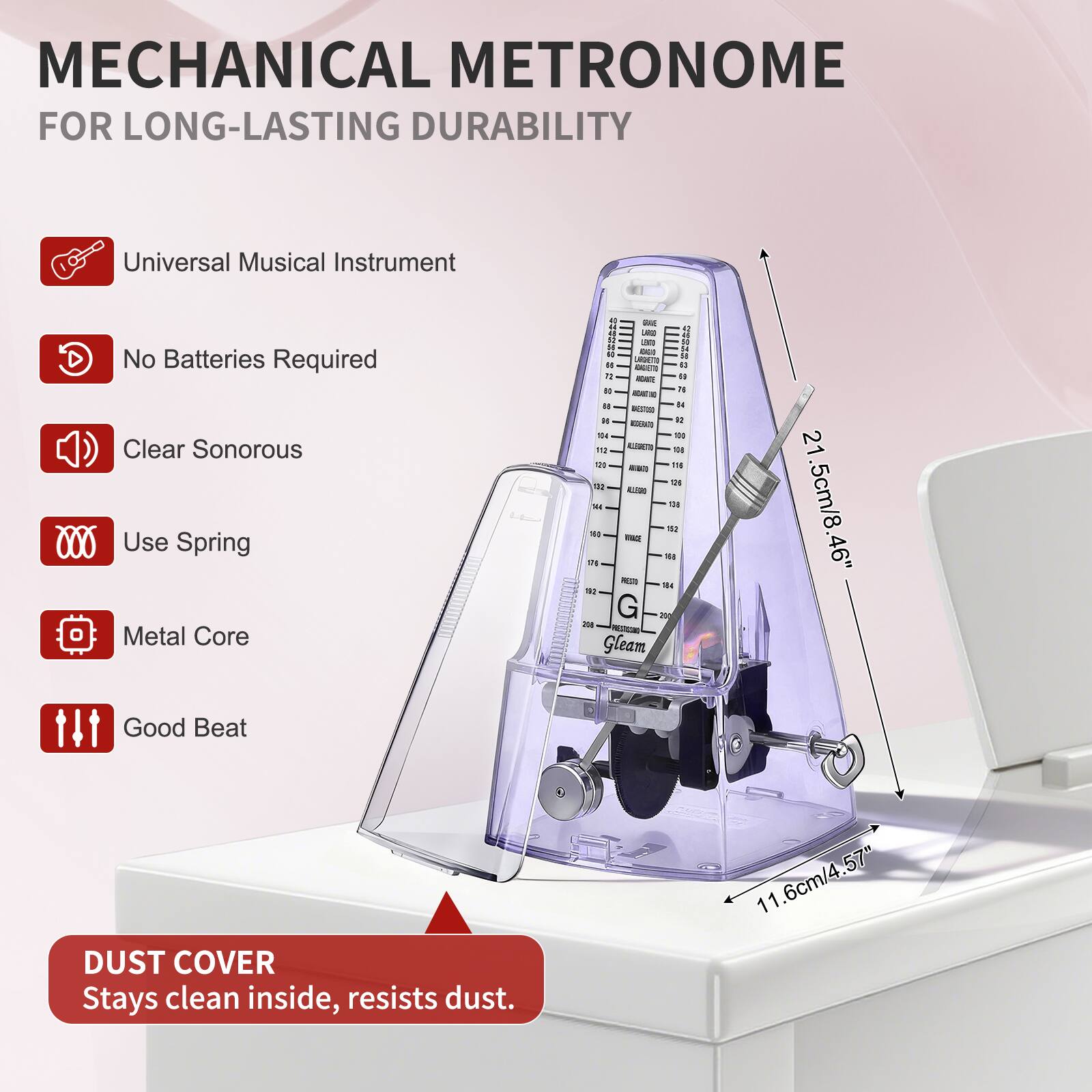 MECHANICAL METRONOME FOR LONG-LASTING DURABILITY

- Universal Musical Instrument
- No Batteries Required
- Clear Sonorous
- Use Spring
- Metal Core
- Good Beat

DUST COVER
Stays clean inside, resists dust.

Dimensions:
- Height: 21.5cm/8.46"
- Width: 11.6cm/4.57"
- Depth: 6cm/2.36"