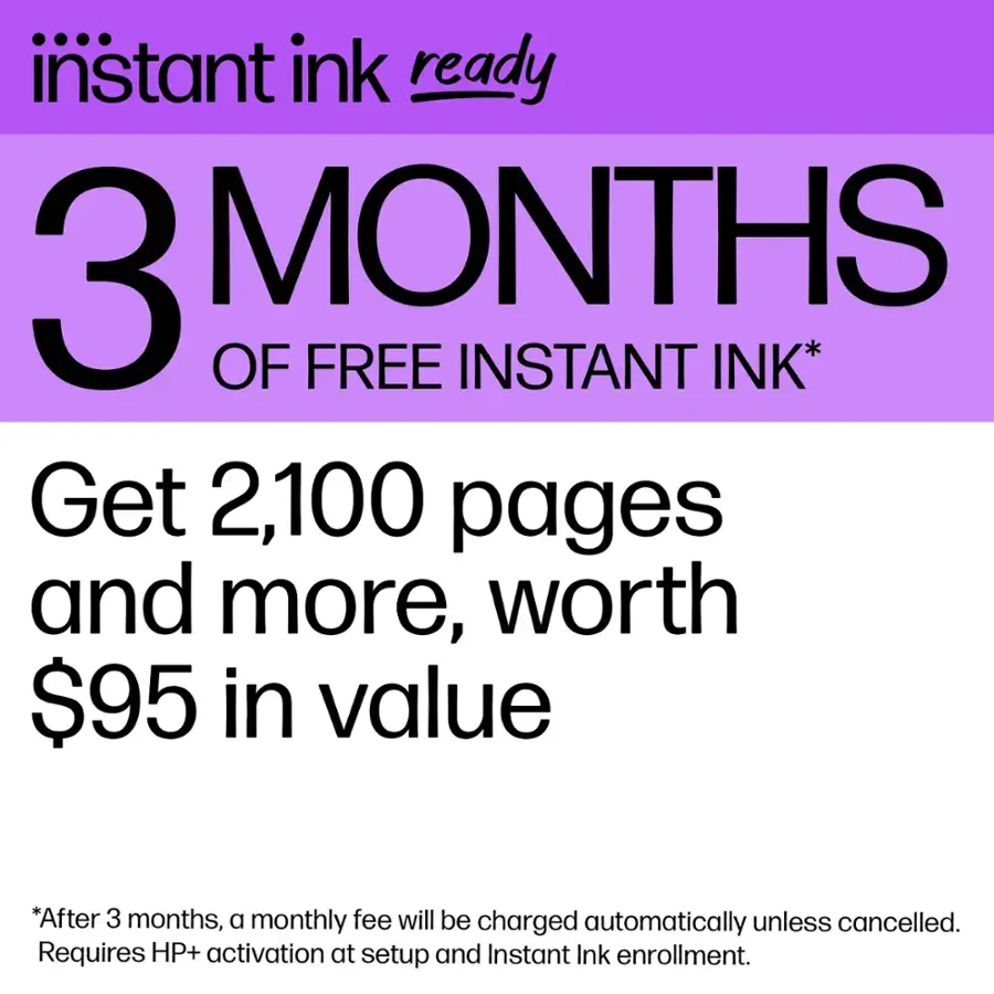 Instant Ink Ready: 3 Months of Free Instant Ink* Get 2,100 pages and more, worth $95 in value *After 3 months, a monthly fee will be charged automatically unless cancelled. Requires HP+ activation at setup and Instant Ink enrollment.