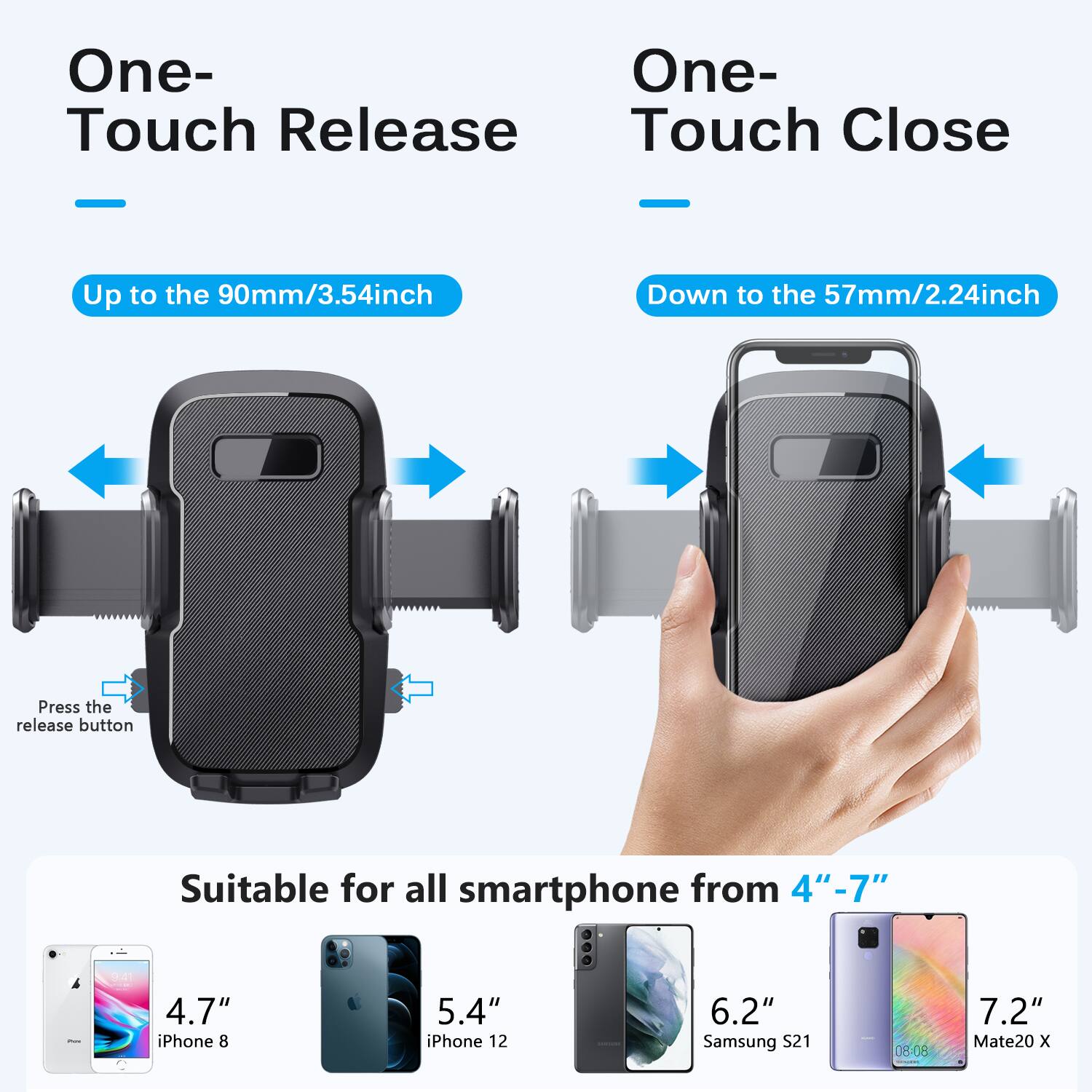 One-Touch Release  
Up to the 90mm/3.54inch  

One-Touch Close  
Down to the 57mm/2.24inch  

Press the release button  

Suitable for all smartphone from 4" - 7"  
4.7" iPhone 8  
5.4" iPhone 12  
6.2" Samsung S21  
7.2" Mate20 X