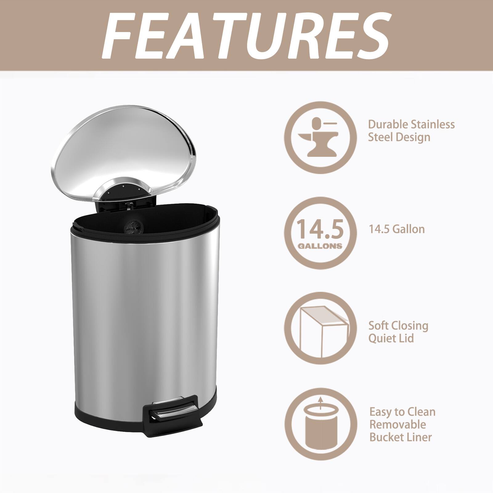 FEATURES

- Durable Stainless Steel Design
- 14.5 Gallon
- Soft Closing Quiet Lid
- Easy to Clean Removable Bucket Liner