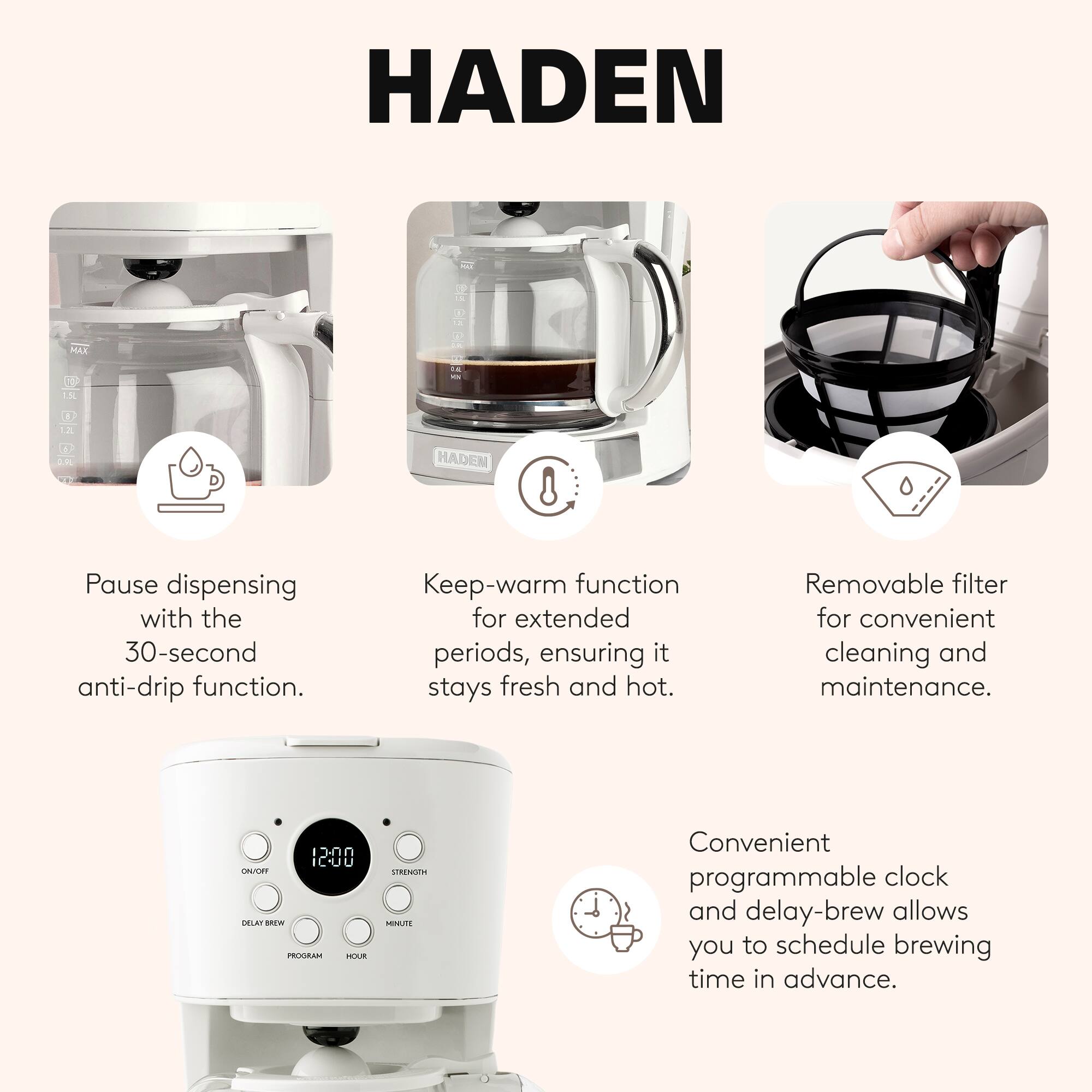 HADEN

Pause dispensing with the 30-second anti-drip function.

Keep-warm function for extended periods, ensuring it stays fresh and hot.

Removable filter for convenient cleaning and maintenance.

Convenient programmable clock and delay-brew allows you to schedule brewing time in advance.