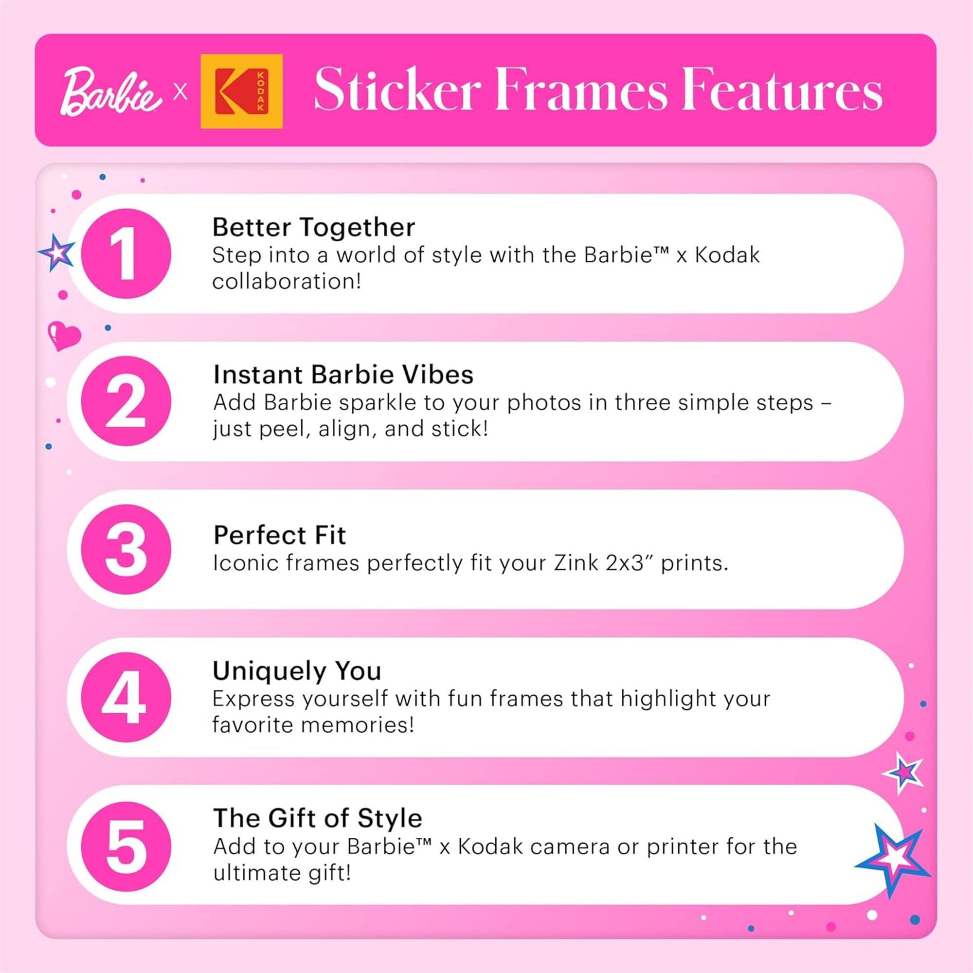 Barbie x Kodak Sticker Frames Features

1. Better Together
   Step into a world of style with the Barbie™ x Kodak collaboration!

2. Instant Barbie Vibes
   Add Barbie sparkle to your photos in three simple steps – just peel, align, and stick!

3. Perfect Fit
   Iconic frames perfectly fit your Zink 2x3" prints.

4. Uniquely You
   Express yourself with fun frames that highlight your favorite memories!

5. The Gift of Style
   Add to your Barbie™ x Kodak camera or printer for the ultimate gift!