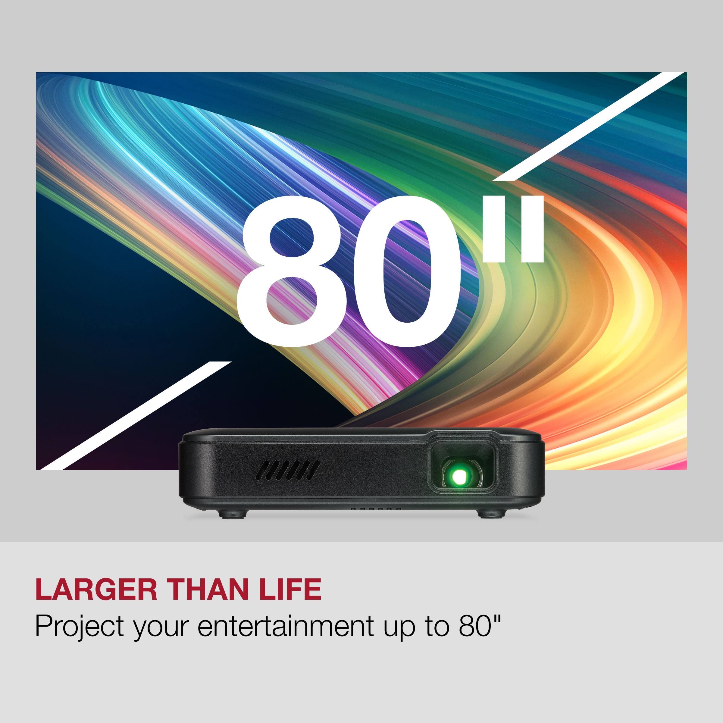 80"  
LARGER THAN LIFE  
Project your entertainment up to 80"